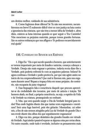 Jakob Lorber
304

um destino melhor, cuidando de sua subsistência.
      6. Como fugirmos desse dilema? Se Tu não nos socorreres, sucum-
biremos em breve! É realmente difícil viver-se com justiça na luta contra
a ignorância das criaturas, que não têm a menor idéia da Verdade e, além
disto, existem as lutas internas quando se quer seguir o Teu Caminho!
Não menciono os prejuízos materiais, porque temos grandes fortunas.
São os outros embaraços que nos afligem e Te pedimos encarecidamente
real ajuda!”



      156. CONSELHO DO SENHOR AOS ESSÊNIOS

     1. Digo Eu: “Eis o que sucede quando o homem, que anteriormente
se tornou importante por meio de fraudes e astúcias, começa a abraçar a
Verdade. Deseja não mais enganar o próximo, todavia receia dizer-lhe a
Verdade, pois poderia enfrentá-lo com as seguintes palavras: Infame! Se
agora confessas a Verdade e podes praticá-la, por que não agiste assim no
início do teu empreendimento? Que mal te fizemos nós, para nos enga-
nares durante anos? Repara a trapaça feita em nosso prejuízo, do contrá-
rio, não escaparás da justa vingança!
     2. Essa linguagem fala à consciência daquele que procura aprovei-
tar-se da credulidade dos incautos, por meio de astúcia e traição. Tal
homem abafa, no final, a própria consciência, ou seja, o espírito da Vida
e da Verdade na criatura, prosseguindo no embuste.
     3. Mas, que será quando surgir o Dia da Verdade Integral para to-
dos? Para onde fugirão diante dos que tantas vezes enganaram e menti-
ram? Será uma fuga horrível, pois eles gritarão: Montanhas, caí sobre
nós, a fim de não sermos atingidos pela Luz da Verdade do grande Dia e
nos revele diante dos olhos dos que seguidamente enganamos!
     4. Digo-vos isto, porque desististes das grandes fraudes em virtude
da Verdade. Aqui ainda é possível reparar-se alguma coisa por certas obras.
No outro mundo, onde tudo é revelado, inclusive os pensamentos mais
 