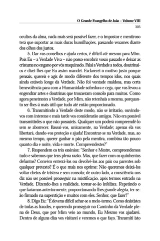 O Grande Evangelho de João – Volume VIII
                                                                       305

ocultos da alma, nada mais será possível fazer, e o impostor e mentiroso
terá que suportar as mais duras humilhações, passando vexames diante
dos olhos dos justos.
     5. Dar-vos conselhos e ajuda certos, é difícil até mesmo para Mim.
Pois Eu – a Verdade Viva – não posso encobrir vosso passado e deixar as
criaturas no engano por vós maquinado. Falai a Verdade a todos, doutrinai-
os e dizei-lhes que Eu assim mandei. Esclarecei o motivo justo porque
pensais, quereis e agis de modo diferente dos tempos idos, nos quais
ainda estáveis longe da Verdade. Não foi vontade maldosa, mas certa
benevolência para com a Humanidade sofredora e cega, que vos levou a
engendrar artes e doutrinas que trouxeram consolo para muitos. Como
agora penetrastes a Verdade, por Mim, não retenhais a mesma, porquan-
to ser-lhes-á mais útil que tudo até então proporcionado.
     6. Transmitindo a Verdade deste modo, não se irritarão, ouvindo-
vos com interesse e mais tarde vos considerarão amigos. Não era possível
transmitirdes o que não possuíeis. Qualquer um poderá compreendê-lo
sem se aborrecer. Baseai-vos, unicamente, na Verdade; apenas ela vos
libertará, dando-vos proteção e ajuda! Encontrar-se na Verdade, mas, ao
mesmo tempo, querer ganhar o pão pela mentira, combina tão pouco
quanto dia e noite, vida e morte. Compreendestes?”
     7. Respondem os três essênios: “Senhor e Mestre, compreendemos
tudo e sabemos que tens plena razão. Mas, que fazer com os quinhentos
defuntos? Convém enterrá-los ou devolvê-los aos pais ou parentes sob
qualquer pretexto? É o que mais nos oprime: Não queremos deixá-los
voltar cheios de tristeza e sem consolo; de outro lado, a consciência nos
diz não ser possível prosseguir na mistificação, após termos entrado na
Verdade. Dizendo-lhes a realidade, tornar-se-ão infelizes. Repetindo o
que fazíamos anteriormente, proporcionando-lhes grande alegria, ter-se-
ão firmado na superstição e muitos com eles. Senhor, que fazer?”
     8. Digo Eu: “É deveras difícil achar-se o meio-termo. Como desististes
de todas as fraudes, e querendo prosseguir no Caminho da Verdade ple-
na de Deus, que por Mim veio ao mundo, Eu Mesmo vos ajudarei.
Dentro de alguns dias vos visitarei e veremos o que faço. Transmiti isto
 