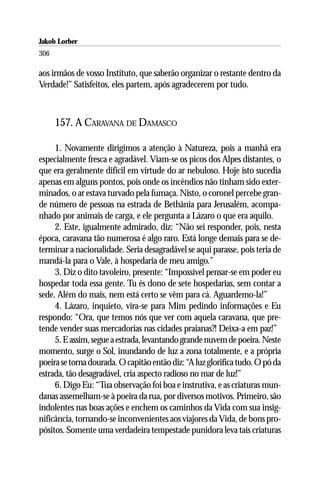 Jakob Lorber
306

aos irmãos de vosso Instituto, que saberão organizar o restante dentro da
Verdade!” Satisfeitos, eles partem, após agradecerem por tudo.



      157. A CARAVANA DE DAMASCO

     1. Novamente dirigimos a atenção à Natureza, pois a manhã era
especialmente fresca e agradável. Viam-se os picos dos Alpes distantes, o
que era geralmente difícil em virtude do ar nebuloso. Hoje isto sucedia
apenas em alguns pontos, pois onde os incêndios não tinham sido exter-
minados, o ar estava turvado pela fumaça. Nisto, o coronel percebe gran-
de número de pessoas na estrada de Bethânia para Jerusalém, acompa-
nhado por animais de carga, e ele pergunta a Lázaro o que era aquilo.
     2. Este, igualmente admirado, diz: “Não sei responder, pois, nesta
época, caravana tão numerosa é algo raro. Está longe demais para se de-
terminar a nacionalidade. Seria desagradável se aqui parasse, pois teria de
mandá-la para o Vale, à hospedaria de meu amigo.”
     3. Diz o dito tavoleiro, presente: “Impossível pensar-se em poder eu
hospedar toda essa gente. Tu és dono de sete hospedarias, sem contar a
sede. Além do mais, nem está certo se vêm para cá. Aguardemo-la!”
     4. Lázaro, inquieto, vira-se para Mim pedindo informações e Eu
respondo: “Ora, que temos nós que ver com aquela caravana, que pre-
tende vender suas mercadorias nas cidades praianas?! Deixa-a em paz!”
     5. E assim, segue a estrada, levantando grande nuvem de poeira. Neste
momento, surge o Sol, inundando de luz a zona totalmente, e a própria
poeira se torna dourada. O capitão então diz: “A luz glorifica tudo. O pó da
estrada, tão desagradável, cria aspecto radioso no mar de luz!”
     6. Digo Eu: “Tua observação foi boa e instrutiva, e as criaturas mun-
danas assemelham-se à poeira da rua, por diversos motivos. Primeiro, são
indolentes nas boas ações e enchem os caminhos da Vida com sua insig-
nificância, tornando-se inconvenientes aos viajores da Vida, de bons pro-
pósitos. Somente uma verdadeira tempestade punidora leva tais criaturas
 