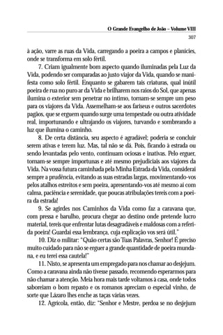 O Grande Evangelho de João – Volume VIII
                                                                       307

à ação, varre as ruas da Vida, carregando a poeira a campos e planícies,
onde se transforma em solo fértil.
      7. Criam igualmente bom aspecto quando iluminadas pela Luz da
Vida, podendo ser comparadas ao justo viajor da Vida, quando se mani-
festa como solo fértil. Enquanto se gabarem tais criaturas, qual inútil
poeira de rua no puro ar da Vida e brilharem nos raios do Sol, que apenas
ilumina o exterior sem penetrar no íntimo, tornam-se sempre um peso
para os viajores da Vida. Assemelham-se aos fariseus e outros sacerdotes
pagãos, que se erguem quando surge uma tempestade ou outra atividade
real, importunando e ultrajando os viajores, turvando e sombreando a
luz que ilumina o caminho.
      8. De certa distância, seu aspecto é agradável; poderia se concluir
serem ativas e terem luz. Mas, tal não se dá. Pois, ficando à estrada ou
sendo levantadas pelo vento, continuam ociosas e inativas. Pelo erguer,
tornam-se sempre importunas e até mesmo prejudiciais aos viajores da
Vida. Na vossa futura caminhada pela Minha Estrada da Vida, considerai
sempre a prudência, evitando as suas estradas largas, movimentando-vos
pelos atalhos estreitos e sem poeira, apresentando-vos até mesmo aí com
calma, paciência e serenidade, que poucas atribulações tereis com a poei-
ra da estrada!
      9. Se agirdes nos Caminhos da Vida como faz a caravana que,
com pressa e barulho, procura chegar ao destino onde pretende lucro
material, tereis que enfrentar lutas desagradáveis e maldosas com a referi-
da poeira! Guardai essa lembrança, cuja explicação vos será útil.”
      10. Diz o militar: “Quão certas são Tuas Palavras, Senhor! É preciso
muito cuidado para não se erguer a grande quantidade de poeira munda-
na, e eu terei essa cautela!”
      11. Nisto, se apresenta um empregado para nos chamar ao desjejum.
Como a caravana ainda não tivesse passado, recomendo esperarmos para
não chamar a atenção. Meia hora mais tarde voltamos à casa, onde todos
saboreiam o bom repasto e os romanos apreciam o especial vinho, de
sorte que Lázaro lhes enche as taças várias vezes.
      12. Agrícola, então, diz: “Senhor e Mestre, perdoa se no desjejum
 