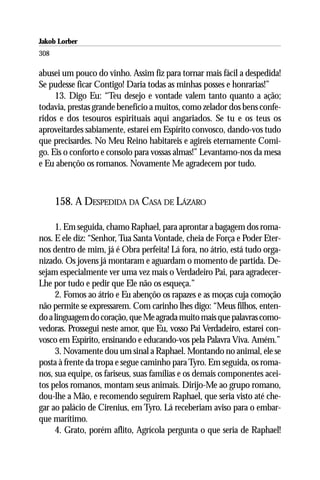 Jakob Lorber
308

abusei um pouco do vinho. Assim fiz para tornar mais fácil a despedida!
Se pudesse ficar Contigo! Daria todas as minhas posses e honrarias!”
     13. Digo Eu: “Teu desejo e vontade valem tanto quanto a ação;
todavia, prestas grande benefício a muitos, como zelador dos bens confe-
ridos e dos tesouros espirituais aqui angariados. Se tu e os teus os
aproveitardes sabiamente, estarei em Espírito convosco, dando-vos tudo
que precisardes. No Meu Reino habitareis e agireis eternamente Comi-
go. Eis o conforto e consolo para vossas almas!” Levantamo-nos da mesa
e Eu abençôo os romanos. Novamente Me agradecem por tudo.



      158. A DESPEDIDA DA CASA DE LÁZARO

     1. Em seguida, chamo Raphael, para aprontar a bagagem dos roma-
nos. E ele diz: “Senhor, Tua Santa Vontade, cheia de Força e Poder Eter-
nos dentro de mim, já é Obra perfeita! Lá fora, no átrio, está tudo orga-
nizado. Os jovens já montaram e aguardam o momento de partida. De-
sejam especialmente ver uma vez mais o Verdadeiro Pai, para agradecer-
Lhe por tudo e pedir que Ele não os esqueça.”
     2. Fomos ao átrio e Eu abençôo os rapazes e as moças cuja comoção
não permite se expressarem. Com carinho lhes digo: “Meus filhos, enten-
do a linguagem do coração, que Me agrada muito mais que palavras como-
vedoras. Prossegui neste amor, que Eu, vosso Pai Verdadeiro, estarei con-
vosco em Espírito, ensinando e educando-vos pela Palavra Viva. Amém.”
     3. Novamente dou um sinal a Raphael. Montando no animal, ele se
posta à frente da tropa e segue caminho para Tyro. Em seguida, os roma-
nos, sua equipe, os fariseus, suas famílias e os demais componentes acei-
tos pelos romanos, montam seus animais. Dirijo-Me ao grupo romano,
dou-lhe a Mão, e recomendo seguirem Raphael, que seria visto até che-
gar ao palácio de Cirenius, em Tyro. Lá receberiam aviso para o embar-
que marítimo.
     4. Grato, porém aflito, Agrícola pergunta o que seria de Raphael!
 
