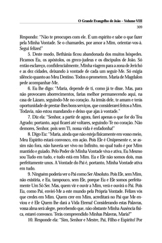 O Grande Evangelho de João – Volume VIII
                                                                       309

Respondo: “Não te preocupes com ele. É um espírito e sabe o que fazer
pela Minha Vontade. Se o chamardes, por amor a Mim, orientar-vos-á.
Segui felizes!”
      5. Deste modo, Bethânia ficou abandonada dos muitos hóspedes.
Ficamos Eu, os apóstolos, os greco-judeus e os discípulos de João. Só
então esclareço, confidencialmente, Minha viagem para a zona de Jerichó
e as dez cidades, deixando à vontade de cada um seguir-Me. Só exigia
silêncio quanto ao Meu Destino. Todos o prometem. Maria de Magdalon
pede acompanhar-Me.
      6. Eu lhe digo: “Maria, depende de ti, como já te disse. Mas, para
não provocares aborrecimentos, farias melhor permanecendo aqui, na
casa de Lázaro, seguindo-Me no coração. As irmãs dele, te amam e terás
oportunidade de prestar-lhes bons serviços, que considerarei feitos a Mim.
Todavia, não estou mandando e deixo que ajas à vontade.”
      7. Diz ela: “Senhor, a partir de agora, farei apenas o que for do Teu
Agrado; portanto, aqui ficarei até voltares, seguindo-Te no coração. Não
demores, Senhor, pois sem Ti, nossa vida é enfadonha!”
      8. Digo Eu: “Maria, ainda que não esteja fisicamente em vosso meio,
Meu Espírito estará convosco, em ação. Pois Ele é Onipresente e, se as-
sim não fora, não haveria ser vivo no Infinito, no qual tudo é por Mim
mantido e guiado. Pelo Poder de Minha Vontade viva e ativa, Eu Mesmo
sou Tudo em tudo, e tudo está em Mim. Eu e Ele não somos dois, mas
perfeitamente unos. A Vontade do Pai é, portanto, Minha Vontade ativa
em tudo.
      9. Ninguém poderia ver o Pai como Ser Absoluto. Pois Ele, sem Mim,
não existiria, e Eu, tampouco, sem Ele, porque Eu e Ele somos perfeita-
mente Um Só Ser. Mas, quem vir e ouvir a Mim, verá e ouvirá o Pai. Pois
Eu, como Pai, enviei-Me a este mundo pela Própria Vontade. Felizes vós
que credes em Mim. Quem crer em Mim, acreditará no Pai que Me en-
viou e é Ele Quem lhe dará a Vida Eterna! Considerando estas Palavras,
vossa alma será alegre, percebendo que, não obstante Minha Ausência físi-
ca, estarei convosco. Terás compreendido Minhas Palavras, Maria?”
      10. Responde ela: “Sim, Senhor e Mestre, Pai, Filho e Espírito! Por
 