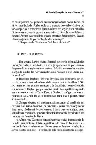 O Grande Evangelho de João – Volume VIII
                                                                        31

de nós supormos que pretenda guardar nossa fortuna no seu banco, há
vários anos fechado. Soube explanar a questão do célebre Galileu sob
vários aspectos, e certamente agiríamos bem em seguir o seu conselho.
Quanto a mim, estaria pronto a me afastar do Templo, caso fizésseis o
mesmo! Apenas uma condição ousaria externar: Seria possível, Lázaro,
falar-se ao jovem, há pouco classificado de arcanjo?”
     10. Responde ele: “Nada mais fácil, basta chamá-lo!”



    10. RAPHAEL SE REVELA

     1. Em seguida Lázaro chama Raphael, de acordo com as Minhas
Instruções dadas no refeitório, e o arcanjo aparece como por encanto,
despertando admiração entre os fariseus. Movido de estranha emoção,
o segundo orador diz: “Jovem misterioso, é verdade o que Lázaro aca-
ba de dizer?”
     2. Responde Raphael: “Por que duvidais? Não concluístes ser im-
possível a uma criatura de minha idade possuir minhas faculdades? Não
sou humano, mas genuíno mensageiro de Deus! Meu nome é Henoch;
ora me chamo Raphael porque não tive morte física qual Elias, quando
em eras remotas vivi na Terra. Deus, o Senhor, transfigurou-me num
momento. Tal Graça não só foi concedida a mim, mas a quem O amar
acima de tudo.
     3. Sempre vivestes em descrença, alimentando tal tendência em
extremo. Esta nunca vos serviu de benefício, e como não conseguis crer
livremente, não haverá força externa ou interna que vos obrigue. Vossa
vontade será respeitada, pois sem ela seríeis irracionais, semelhantes aos
macacos nas florestas da África.
     4. Afirmo-vos: Quem for capaz de apreciar mais a inconstância do
mundo, suas profissões fúteis e egoísticas e de conceito lastimável, aci-
ma do Senhor, atualmente em Pessoa entre os homens, e nós, Seus
servos celestes, com Ele, – é verdadeiro tolo não obstante sua inteligên-
 