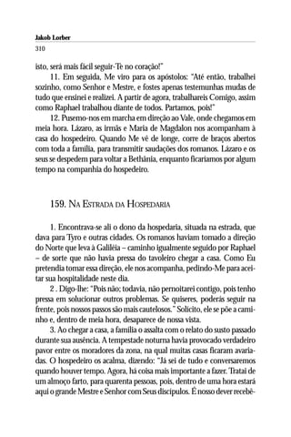 Jakob Lorber
310

isto, será mais fácil seguir-Te no coração!”
      11. Em seguida, Me viro para os apóstolos: “Até então, trabalhei
sozinho, como Senhor e Mestre, e fostes apenas testemunhas mudas de
tudo que ensinei e realizei. A partir de agora, trabalhareis Comigo, assim
como Raphael trabalhou diante de todos. Partamos, pois!”
      12. Pusemo-nos em marcha em direção ao Vale, onde chegamos em
meia hora. Lázaro, as irmãs e Maria de Magdalon nos acompanham à
casa do hospedeiro. Quando Me vê de longe, corre de braços abertos
com toda a família, para transmitir saudações dos romanos. Lázaro e os
seus se despedem para voltar a Bethânia, enquanto ficaríamos por algum
tempo na companhia do hospedeiro.



      159. NA ESTRADA DA HOSPEDARIA

     1. Encontrava-se ali o dono da hospedaria, situada na estrada, que
dava para Tyro e outras cidades. Os romanos haviam tomado a direção
do Norte que leva à Galiléia – caminho igualmente seguido por Raphael
– de sorte que não havia pressa do tavoleiro chegar a casa. Como Eu
pretendia tomar essa direção, ele nos acompanha, pedindo-Me para acei-
tar sua hospitalidade neste dia.
     2 . Digo-lhe: “Pois não; todavia, não pernoitarei contigo, pois tenho
pressa em solucionar outros problemas. Se quiseres, poderás seguir na
frente, pois nossos passos são mais cautelosos.” Solícito, ele se põe a cami-
nho e, dentro de meia hora, desaparece de nossa vista.
     3. Ao chegar a casa, a família o assalta com o relato do susto passado
durante sua ausência. A tempestade noturna havia provocado verdadeiro
pavor entre os moradores da zona, na qual muitas casas ficaram avaria-
das. O hospedeiro os acalma, dizendo: “Já sei de tudo e conversaremos
quando houver tempo. Agora, há coisa mais importante a fazer. Tratai de
um almoço farto, para quarenta pessoas, pois, dentro de uma hora estará
aqui o grande Mestre e Senhor com Seus discípulos. É nosso dever recebê-
 