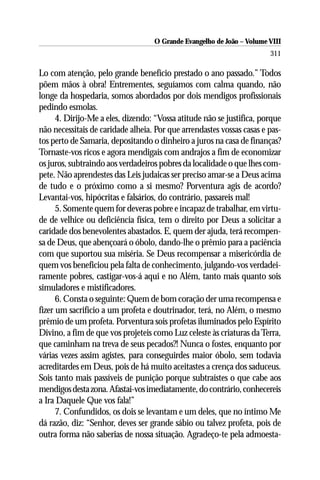 O Grande Evangelho de João – Volume VIII
                                                                       311

Lo com atenção, pelo grande benefício prestado o ano passado.” Todos
põem mãos à obra! Entrementes, seguíamos com calma quando, não
longe da hospedaria, somos abordados por dois mendigos profissionais
pedindo esmolas.
      4. Dirijo-Me a eles, dizendo: “Vossa atitude não se justifica, porque
não necessitais de caridade alheia. Por que arrendastes vossas casas e pas-
tos perto de Samaria, depositando o dinheiro a juros na casa de finanças?
Tornaste-vos ricos e agora mendigais com andrajos a fim de economizar
os juros, subtraindo aos verdadeiros pobres da localidade o que lhes com-
pete. Não aprendestes das Leis judaicas ser preciso amar-se a Deus acima
de tudo e o próximo como a si mesmo? Porventura agis de acordo?
Levantai-vos, hipócritas e falsários, do contrário, passareis mal!
      5. Somente quem for deveras pobre e incapaz de trabalhar, em virtu-
de de velhice ou deficiência física, tem o direito por Deus a solicitar a
caridade dos benevolentes abastados. E, quem der ajuda, terá recompen-
sa de Deus, que abençoará o óbolo, dando-lhe o prêmio para a paciência
com que suportou sua miséria. Se Deus recompensar a misericórdia de
quem vos beneficiou pela falta de conhecimento, julgando-vos verdadei-
ramente pobres, castigar-vos-á aqui e no Além, tanto mais quanto sois
simuladores e mistificadores.
      6. Consta o seguinte: Quem de bom coração der uma recompensa e
fizer um sacrifício a um profeta e doutrinador, terá, no Além, o mesmo
prêmio de um profeta. Porventura sois profetas iluminados pelo Espírito
Divino, a fim de que vos projeteis como Luz celeste às criaturas da Terra,
que caminham na treva de seus pecados?! Nunca o fostes, enquanto por
várias vezes assim agistes, para conseguirdes maior óbolo, sem todavia
acreditardes em Deus, pois de há muito aceitastes a crença dos saduceus.
Sois tanto mais passíveis de punição porque subtraístes o que cabe aos
mendigos desta zona. Afastai-vos imediatamente, do contrário, conhecereis
a Ira Daquele Que vos fala!”
      7. Confundidos, os dois se levantam e um deles, que no íntimo Me
dá razão, diz: “Senhor, deves ser grande sábio ou talvez profeta, pois de
outra forma não saberias de nossa situação. Agradeço-te pela admoesta-
 