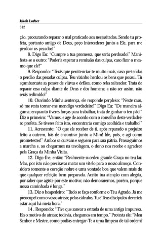 Jakob Lorber
312

ção, procurando reparar o mal praticado aos necessitados. Sendo tu pro-
feta, portanto amigo de Deus, peço intercederes junto a Ele, para me
perdoar os pecados!”
      8. Digo Eu: “Cumpre a tua promessa, que serás perdoado!” Mani-
festa-se o outro: “Poderia esperar a remissão das culpas, caso fizer o mes-
mo que ele?”
      9. Respondo: “Terás que penitenciar-te muito mais, caso pretendas
o perdão das pesadas culpas. Teu vizinho herdou os bens que possui. Tu
açambarcaste as posses de viúvas e órfãos, como reles salteador. Trata de
reparar essa culpa diante de Deus e dos homens; a não ser assim, não
serás redimido!”
      10. Ouvindo Minha sentença, ele responde perplexo: “Neste caso,
só me resta tornar-me mendigo verdadeiro!” Digo Eu: “De maneira al-
guma; enquanto tiveres forças para trabalhar, trata de ganhar o teu pão!”
Diz o primeiro: “Vamos, e age de acordo com o conselho deste verdadei-
ro profeta. Se tiveres feito isto, encontrarás comigo acolhida e trabalho!”
      11. Acrescento: “O que ele receber de ti, após reparado o prejuízo
feito a outrem, hás de encontrar junto a Mim! Ide, pois, e agi como
prometestes!” Ambos se curvam e seguem para sua pátria. Prosseguimos
a marcha e, ao chegarmos na tavolagem, o dono nos recebe e agradece
pela Graça da Minha Visita.
      12. Digo-Ihe, então: “Realmente sucedeu grande Graça no teu lar.
Mas, por isto não precisavas matar um vitelo para o nosso almoço. Con-
sidero somente o coração nobre e uma vontade boa que valem mais do
que qualquer refeição bem preparada. Aceito tua atenção com alegria,
por saber que agiste por este motivo; não demoraremos, porém, porque
nossa caminhada é longa.”
      13. Diz o hospedeiro: “Tudo se faça conforme o Teu Agrado. Já me
preocupei com o vosso atraso; pelos cálculos, Tu e Teus discípulos deveríeis
estar aqui há meia hora.”
      14 . Respondo: “Tive que sanear a estrada de uma antiga impureza.
Eis o motivo do atraso; todavia, chegamos em tempo.” Protesta ele: “Meu
Senhor e Mestre, como podias entregar-Te a uma limpeza de tal ordem?
 