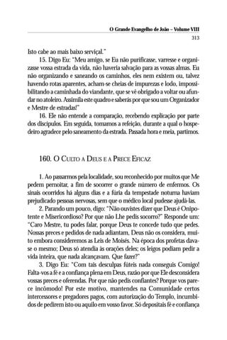 O Grande Evangelho de João – Volume VIII
                                                                       313

Isto cabe ao mais baixo serviçal.”
      15. Digo Eu: “Meu amigo, se Eu não purificasse, varresse e organi-
zasse vossa estrada da vida, não haveria salvação para as vossas almas. Eu
não organizando e saneando os caminhos, eles nem existem ou, talvez
havendo rotas aparentes, acham-se cheias de impurezas e lodo, impossi-
bilitando a caminhada do viandante, que se vê obrigado a voltar ou afun-
dar no atoleiro. Assimila este quadro e saberás por que sou um Organizador
e Mestre de estradas!”
      16. Ele não entende a comparação, recebendo explicação por parte
dos discípulos. Em seguida, tomamos a refeição, durante a qual o hospe-
deiro agradece pelo saneamento da estrada. Passada hora e meia, partimos.



    160. O CULTO A DEUS E A PRECE EFICAZ

     1. Ao passarmos pela localidade, sou reconhecido por muitos que Me
pedem pernoitar, a fim de socorrer o grande número de enfermos. Os
sinais ocorridos há alguns dias e a fúria da tempestade noturna haviam
prejudicado pessoas nervosas, sem que o médico local pudesse ajudá-las.
     2. Parando um pouco, digo: “Não ouvistes dizer que Deus é Onipo-
tente e Misericordioso? Por que não Lhe pedis socorro?” Responde um:
“Caro Mestre, tu podes falar, porque Deus te concede tudo que pedes.
Nossas preces e pedidos de nada adiantam, Deus não os considera, mui-
to embora consideremos as Leis de Moisés. Na época dos profetas dava-
se o mesmo; Deus só atendia às orações deles; os leigos podiam pedir a
vida inteira, que nada alcançavam. Que fazer?”
     3. Digo Eu: “Com tais desculpas fúteis nada conseguis Comigo!
Falta-vos a fé e a confiança plena em Deus, razão por que Ele desconsidera
vossas preces e oferendas. Por que não pedis confiantes? Porque vos pare-
ce incômodo! Por este motivo, mantendes na Comunidade certos
intercessores e pregadores pagos, com autorização do Templo, incumbi-
dos de pedirem isto ou aquilo em vosso favor. Só depositais fé e confiança
 