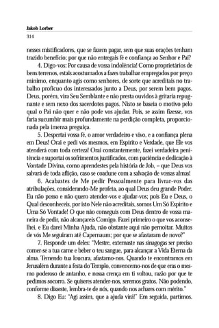Jakob Lorber
314

nesses mistificadores, que se fazem pagar, sem que suas orações tenham
trazido benefício; por que não entregais fé e confiança ao Senhor e Pai?
      4. Digo-vos: Por causa de vossa indolência! Como proprietários de
bens terrenos, estais acostumados a fazes trabalhar empregados por preço
mínimo, enquanto agis como senhores, de sorte que acreditais no tra-
balho profícuo dos interessados junto a Deus, por serem bem pagos.
Deus, porém, vira Seu Semblante e não presta ouvidos à gritaria repug-
nante e sem nexo dos sacerdotes pagos. Nisto se baseia o motivo pelo
qual o Pai não quer e não pode vos ajudar. Pois, se assim fizesse, vos
faria sucumbir mais profundamente na perdição completa, proporcio-
nada pela imensa preguiça.
      5. Despertai vossa fé, o amor verdadeiro e vivo, e a confiança plena
em Deus! Orai e pedi vós mesmos, em Espírito e Verdade, que Ele vos
atenderá com toda certeza! Orai constantemente, fazei verdadeira peni-
tência e suportai os sofrimentos justificados, com paciência e dedicação à
Vontade Divina, como aprendestes pela história de Job, – que Deus vos
salvará de toda aflição, caso se coadune com a salvação de vossas almas!
      6. Acabastes de Me pedir Pessoalmente para livrar-vos das
atribulações, considerando-Me profeta, ao qual Deus deu grande Poder.
Eu não posso e não quero atender-vos e ajudar-vos; pois Eu e Deus, o
Qual desconheceis, por isto Nele não acreditais, somos Um Só Espírito e
Uma Só Vontade! O que não conseguis com Deus dentro de vossa ma-
neira de pedir, não alcançareis Comigo. Fazei primeiro o que vos aconse-
lhei, e Eu darei Minha Ajuda, não obstante aqui não pernoitar. Muitos
de vós Me seguiram até Capernaum; por que se afastaram de novo?”
      7. Responde um deles: “Mestre, externaste nas sinagogas ser preciso
comer-se a tua carne e beber o teu sangue, para alcançar a Vida Eterna da
alma. Temendo tua loucura, afastamo-nos. Quando te encontramos em
Jerusalém durante a festa do Templo, convencemo-nos de que eras o mes-
mo poderoso de antanho, e nossa crença em ti voltou, razão por que te
pedimos socorro. Se quiseres atender-nos, seremos gratos. Não podendo,
conforme disseste, lembra-te de nós, quando nos achares com mérito.”
      8. Digo Eu: “Agi assim, que a ajuda virá!” Em seguida, partimos.
 