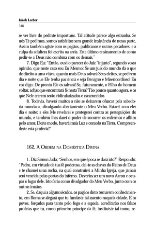 Jakob Lorber
316

se ver livre do pedinte importuno. Tal atitude parece algo estranha. Se
nós Te pedimos, somos satisfeitos sem grande insistência de nossa parte.
Assim também agiste com os pagãos, publicanos e outros pecadores, e a
culpa da adúltera foi escrita na areia. Este último ensinamento de como
pedir-se a Deus não combina com os demais.”
     7. Digo Eu: “Então, ouvi o parecer do Juiz “injusto”, segundo vossa
opinião, que neste caso sou Eu Mesmo: Se um juiz do mundo dá o que
de direito a uma viúva, quanto mais Deus salvará Seus eleitos, se pedirem
dia e noite que Ele tenha paciência e seja Benigno e Misericordioso! Eu
vos digo: De pronto Ele os salvará! Se, futuramente, o Filho do homem
voltar, achas que encontrará fé nesta Terra? Tão pouco quanto agora, e os
que Nele crerem serão ridicularizados e escarnecidos.
     8. Todavia, haverá muitos a não se deixarem ofuscar pela sabedo-
ria mundana, divulgando abertamente o Meu Verbo. Estarei com eles
dia e noite; a eles Me revelarei e protegerei contra as perseguições do
mundo, e também lhes darei o poder de socorrer os enfermos e aflitos
pelo amor. Deste modo, haverá mais Luz e consolo na Terra. Compreen-
deste esta profecia?”



      162. A ORDEM NA DOMÉSTICA DIVINA

     1. Diz Simon Juda: “Senhor, em que época se dará isto?” Respondo:
“Pedro, em virtude de tua fé poderosa, dei-te as chaves do Reino de Deus
e te chamei uma rocha, na qual construirei a Minha Igreja, que jamais
será vencida pelas portas do inferno. Deverias ser um novo Aaron e ocu-
par o lugar dele. Isto farás como divulgador do Meu Verbo, junto com os
outros irmãos.
     2. Se, daqui a alguns séculos, os pagãos disto tomarem conhecimen-
to, em Roma se alegará que tu fundaste tal assento naquela cidade. E os
povos, forçados para tanto pelo fogo e a espada, acreditarão nos falsos
profetas que tu, como primeiro príncipe da fé, instituíste tal trono, re-
 