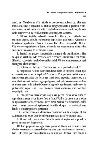 O Grande Evangelho de João – Volume VIII
                                                                       317

gendo em Meu Nome a Terra toda, os povos e seus soberanos. Mas, esse
trono será falso e causador de muitas desgraças sobre o planeta e nin-
guém mais saberá onde ergueste o verdadeiro assento, do Amor, da Ver-
dade, da Fé viva e da Vida, e quem será teu justo sucessor.
      3. Tal assento falso subsistirá além de mil anos, sem atingir dois
milênios. Agora, calcula, caso tenhas capacidade para tanto. Quando o
falso trono apodrecer e ficar sem apoio, Eu voltarei com o Meu Reino.
Vós Me acompanhareis à Terra, tornando-vos testemunhas diante dos
que ainda tiverem a fé verdadeira e pura.
      4. Em tal tempo, será necessária uma grande purificação, a fim
de que as criaturas Me reconheçam e creiam unicamente em Mim.
Silenciai sobre esta revelação confidencial. Virá o tempo em que será
divulgada abertamente.”
      5. Opinam os discípulos: “Senhor, não seria possível evitá-lo?”
      6. Respondo: “Como não? Mas, neste caso, os homens teriam que
ser transformados em máquinas! Perguntais: Por que motivo há sempre
ventos e tempestades tão fortes no mar? Bem, digo Eu, tiremo-los, e o
mar não levantará ondas e vagas perigosas, podendo os navegantes sulcar
os mares com toda calma! O mar estagnado apodrecerá, enchendo de
pestes todas as partes da Terra, não mais havendo vida natural, no solo e
no próprio mar.
      7. Seria preciso transformar a água em pedra. Neste caso, onde se
supririam os seres vivos, isto é, flora e fauna? A fim de que o mar e todas
as águas continuem como são, deve haver ventos e tempestades, pelos
quais o mar se conserve inquieto e ativo, evitando que o sal se deposite no
fundo e se torne podre e pestilento.
      8. Os ventos e tempestades no mar correspondem às provações e lutas
espirituais, que todos têm de enfrentar para atingir a Verdadeira Vida.
      9. O que vale para a vida física de curta duração, corresponde a
povos inteiros em larga escala.
      10. Um pequeno córrego corre pouca distância até se unir a um
ribeiro, que necessita correr distância maior para se atirar num rio cauda-
loso. Este passa por vastas terras, até se unir ao Oceano. Este banha a
 