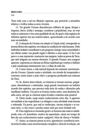Jakob Lorber
318

Terra toda com o sal em diluição vaporosa, que preenche a atmosfera
telúrica e vivifica todos os seres viventes.
      11. No grande Oceano desembocam milhares de águas, limpas e
impuras, doces, ácidas e amargas, curadoras e prejudiciais; mas, no mar
todos se misturam e têm uma qualidade de sal, do qual a vida orgânica de
infinitas espécies tira sua matéria básica, aproveitando-a de acordo com
suas necessidades.
      12. A situação do Oceano em relação à Criação total, corresponde ao
imenso Reino dos espíritos, em relação às condições de vida humana. Todo
indivíduo isolado é semelhante a um pequeno córrego; uma comunidade é
um ribeiro maior; um grande regato é idêntico a uma nação. O rio é um
povo e o mar representa, mormente nas margens, todos os povos da Terra,
que nele imigram no mesmo elemento. O grande Oceano, sem margem
aparente, representa as criaturas no Reino espiritual que contém o Infinito
e pela constituição inteiramente viva, é a Base de todo Ser.
      13. Como vimos, a vida natural depende da constante movimenta-
ção do Oceano. Quanto maior a atividade, em virtude de tempestades e
correntes, tanto maior a ação vital e o progresso produzido nas criaturas
da Terra.
      14. Se, dentro desta relação, as criaturas se tornam mornas, pregui-
çosas, dorminhocas e embotadas, surge grande movimento no infinito
mundo dos espíritos, que provoca toda sorte de ondas e alterações pela
insuflação indireta. Um povo se levanta contra outro, uma doutrina de-
safia outra, até que as criaturas sejam levadas à máxima ação possível.
      15. Deste modo, surge maior conhecimento entre elas. A aparente
necessidade as faz engenhosas e as obrigam a uma atividade mais intensa
e ordenada. Os povos, que mal se conheciam, travam relações e se tor-
nam úteis, e a luz cresce e produz maior sede por uma Verdade real.
      16. Esta exigência se tornando geral e os homens não mais se satisfa-
zendo com a fé autoritária, motivo da superstição, estará em tempo de
lhes dar um conhecimento maior e palpável, cheio de clareza e Verdade.
      17. Assim, as criaturas presas ao ócio, ignorância e sonolência men-
tal serão levadas a uma movimentação completa e cheia de revolução, até
 