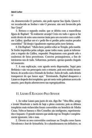 Jakob Lorber
32

cia, desmerecendo-O; portanto, não pode esperar Sua Ajuda. Quem ti-
ver reconhecido ao Senhor e não O procurar, não será favorecido pela
Sua Graça!”
     5. Retruca o segundo orador, que se deleita com a maravilhosa
figura de Raphael: “És realmente arcanjo! Creio em tudo e agora se faz
sentir dentro de mim uma enorme ânsia para um encontro com o subli-
me Galileu; ajoelhar-me-ei e pedir-lhe-ei perdão pelos muitos pecados
cometidos!” Tal desejo é igualmente expresso pelos nove fariseus.
     6. Diz Raphael: “Muito bem; podeis voltar ao Templo, pela manhã.
Se fordes inquiridos pelos colegas, quase todos maus, quais as informa-
ções a respeito do Galileu, respondei: Pesquisamos com grande zelo e
soubemos de fatos proveitosos. Convém prosseguirmos, a fim de
inteirarmo-nos de tudo. Voltaremos, portanto, apenas quando chegado
tal momento.
     7. A essa explicação, com agrado sereis dispensados. Segui para
Bethânia e não vos preocupeis com o restante, pois será minha incum-
bência, de acordo com a Vontade do Senhor. Antes de tudo, nada deixeis
transparecer do que houve aqui.” Terminando, Raphael desaparece e
Lázaro se despede dos templários, que até meia-noite palestram acerca do
assunto, para depois adormecerem nas espreguiçadeiras.



     11. LÁZARO É ELOGIADO PELO SENHOR

     1. Ao voltar Lázaro para junto de nós, digo-lhe: “Meu filho, amigo
e irmão! Resolveste a tarefa de hoje a pleno contento; pois os últimos
templários mais esclarecidos foram convertidos em benefício de Minha
Causa. Neles se baseava o Alto Conselho; são inteligentes, experimenta-
dos e loquazes. O grande número que ainda rege no Templo é completa-
mente ignorante, tolo e mau.
     2. Devem os neo-convertidos continuar no Templo como fazem
Nicodemos e José de Arimathéia. Se o abandonassem em definitivo, os
 