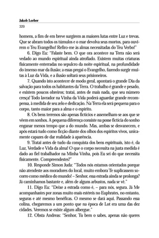 Jakob Lorber
320

homens, a fim de em breve surgirem as maiores lutas entre Luz e trevas.
Que se abram todos os túmulos e o mar devolva seus mortos, para ouvi-
rem o Teu Evangelho! Refiro-me às almas necessitadas do Teu Verbo!”
      6. Digo Eu: “Falaste bem. O que ora acontece na Terra não será
vedado ao mundo espiritual ainda atrofiado. Existem muitas criaturas
fisicamente enterradas no sepulcro da noite espiritual, na profundidade
do imenso mar da ilusão; a essas pregai o Evangelho, fazendo surgir mui-
tas à Luz da Vida, e a ilusão soltará seus prisioneiros.
      7. Quando isto acontecer de modo geral, apontará o grande Dia da
salvação para todos os habitantes da Terra. O trabalho é grande e pesado,
e existem poucos obreiros; tratai, antes de mais nada, que seu número
cresça! Todo lavrador na Vinha da Vida poderá aguardar grande recom-
pensa, à medida de seu zelo e dedicação. Na Terra ela será pequena para o
corpo, tanto maior para a alma e o espírito.
      8. Os bens terrenos são apenas fictícios e assemelham-se aos que se
vêem em sonhos. A pequena diferença consiste na posse fictícia do sonho
enganar menos tempo que a do mundo. Mas, ambas se desvanecem, e
após estará tudo como ficção diante dos olhos dos espíritos vivos, unica-
mente capazes de dar realidade à aparência.
      9. Tratai antes de tudo da conquista dos bens espirituais, isto é, da
Luz, Verdade e Vida da alma! O que o corpo necessita na justa medida é
dado ao fiel trabalhador na Minha Vinha, pois Eu sei do que necessita
fisicamente. Compreendestes?”
      10. Responde Simon Juda: “Todos nós estamos orientados porque
não atendeste aos moradores do local, muito embora Te suplicassem so-
corro como médico do mundo! – Senhor, essa estrada ainda se prolonga?
Já caminhamos bastante e, além de alguns arbustos, nada se vê.”
      11. Digo Eu: “Deixe a estrada como é, – para nós, segura. Já Me
acompanhastes por zonas muito mais estéreis no Euphrates, no entanto,
seguras e até mesmo benéficas. O mesmo se dará aqui. Passando essa
colina, chegaremos a um ponto que na época de Lot era uma das dez
cidades. Veremos se existe algum albergue.”
      12. Obsta Andreas: “Senhor, Tu bem o sabes, apenas não queres
 