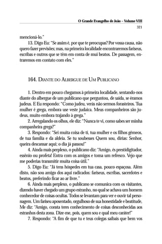O Grande Evangelho de João – Volume VIII
                                                                       321

mencioná-lo.”
     13. Digo Eu: “Se assim é, por que te preocupas? Por vossa causa, não
quero fazer previsões; mas, na primeira localidade encontraremos fariseus,
escribas e outros que se têm em conta de mui beatos. De passagem, en-
traremos em contato com eles.”



    164. DIANTE DO ALBERGUE DE UM PUBLICANO

     1. Dentro em pouco chegamos à primeira localidade, sentando-nos
diante do albergue de um publicano que perguntou, de saída, se éramos
judeus. E Eu respondo: “Como judeu, verás não sermos forasteiros. Tua
mulher é grega, embora use veste judaica. Meus companheiros são ju-
deus, muito embora trajando à grega.”
     2. Arregalando os olhos, ele diz: “Nunca te vi, como sabes ser minha
companheira grega?”
     3. Respondo: “Sei muita coisa de ti, tua mulher e os filhos gêmeos,
de tua família e da aldeia. Se tu soubesses Quem sou, dirias: Senhor,
queira descansar aqui; o dia já passou!”
     4. Ainda mais perplexo, o publicano diz: “Amigo, és prestidigitador,
essênio ou profeta! Entra com os amigos e toma um refresco. Vejo que
me poderias transmitir muita coisa útil.”
     5. Digo Eu: “Já tens hóspedes em tua casa, pouco espaçosa. Além
disto, não sou amigo dos aqui radicados: fariseus, escribas, sacerdotes e
beatos, preferindo ficar ao ar livre.”
     6. Ainda mais perplexo, o publicano se comunica com os visitantes,
dizendo haver chegado um grupo estranho, no qual se achava um homem
conhecedor de coisas ocultas. Todos se levantam para ver e ouvir tal perso-
nagem. Um fariseu aposentado, orgulhoso de sua honestidade e beatitude,
Me diz: “Amigo, consta teres conhecimento de coisas desconhecidas aos
estranhos desta zona. Dize-me, pois, quem sou e qual meu caráter!”
     7. Respondo: “A fim de que tu e teus colegas saibais que bem vos
 
