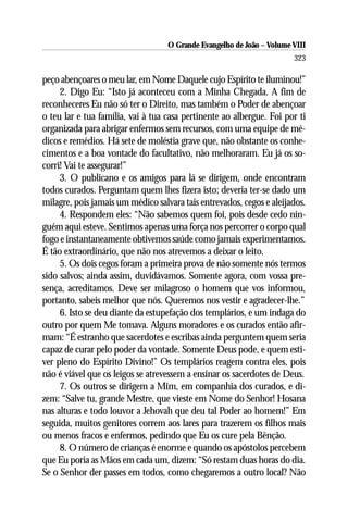 O Grande Evangelho de João – Volume VIII
                                                                       323

peço abençoares o meu lar, em Nome Daquele cujo Espírito te iluminou!”
     2. Digo Eu: “Isto já aconteceu com a Minha Chegada. A fim de
reconheceres Eu não só ter o Direito, mas também o Poder de abençoar
o teu lar e tua família, vai à tua casa pertinente ao albergue. Foi por ti
organizada para abrigar enfermos sem recursos, com uma equipe de mé-
dicos e remédios. Há sete de moléstia grave que, não obstante os conhe-
cimentos e a boa vontade do facultativo, não melhoraram. Eu já os so-
corri! Vai te assegurar!”
     3. O publicano e os amigos para lá se dirigem, onde encontram
todos curados. Perguntam quem lhes fizera isto; deveria ter-se dado um
milagre, pois jamais um médico salvara tais entrevados, cegos e aleijados.
     4. Respondem eles: “Não sabemos quem foi, pois desde cedo nin-
guém aqui esteve. Sentimos apenas uma força nos percorrer o corpo qual
fogo e instantaneamente obtivemos saúde como jamais experimentamos.
É tão extraordinário, que não nos atrevemos a deixar o leito.
     5. Os dois cegos foram a primeira prova de não somente nós termos
sido salvos; ainda assim, duvidávamos. Somente agora, com vossa pre-
sença, acreditamos. Deve ser milagroso o homem que vos informou,
portanto, sabeis melhor que nós. Queremos nos vestir e agradecer-lhe.”
     6. Isto se deu diante da estupefação dos templários, e um indaga do
outro por quem Me tomava. Alguns moradores e os curados então afir-
mam: “É estranho que sacerdotes e escribas ainda perguntem quem seria
capaz de curar pelo poder da vontade. Somente Deus pode, e quem esti-
ver pleno do Espírito Divino!” Os templários reagem contra eles, pois
não é viável que os leigos se atrevessem a ensinar os sacerdotes de Deus.
     7. Os outros se dirigem a Mim, em companhia dos curados, e di-
zem: “Salve tu, grande Mestre, que vieste em Nome do Senhor! Hosana
nas alturas e todo louvor a Jehovah que deu tal Poder ao homem!” Em
seguida, muitos genitores correm aos lares para trazerem os filhos mais
ou menos fracos e enfermos, pedindo que Eu os cure pela Bênção.
     8. O número de crianças é enorme e quando os apóstolos percebem
que Eu poria as Mãos em cada um, dizem: “Só restam duas horas do dia.
Se o Senhor der passes em todos, como chegaremos a outro local? Não
 