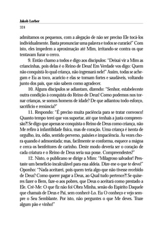 Jakob Lorber
324

admitamos os pequenos, com a alegação de não ser preciso Ele tocá-los
individualmente. Basta pronunciar uma palavra e todos se curarão!” Com
isto, eles impedem a aproximação até Mim, irritando-se contra os que
tentavam furar o cerco.
      9. Então chamo a todos e digo aos discípulos: “Deixai vir a Mim as
criancinhas, pois delas é o Reino de Deus! Em Verdade vos digo: Quem
não conquistá-lo qual criança, não ingressará nele!” Assim, todas se ache-
gam e Eu as toco, acaricio e elas se tornam fortes e saudáveis, voltando
junto dos pais, que não sabem como agradecer.
      10. Alguns discípulos se adiantam, dizendo: “Senhor, estabeleceste
outra condição à conquista do Reino de Deus! Como podemos nos tor-
nar crianças, se somos homens de idade? De que adiantou todo esforço,
sacrifício e renúncia?”
      11. Respondo: “É preciso muita paciência para se tratar convosco!
Quanto tempo terei que vos suportar, até que tenhais a justa compreen-
são?! Se digo que apenas se conquista o Reino de Deus como criança, não
Me refiro à infantilidade física, mas de coração. Uma criança é isenta de
orgulho, ira, ódio, sentido perverso, paixões e impaciência. Às vezes cho-
ra quando é admoestada; mas, facilmente se conforma, esquece a mágoa
e cerca os benfeitores de carinho. Deste modo deveria ser o coração de
cada criatura e o Reino de Deus seria sua posse. Compreendestes?”
      12. Nisto, o publicano se dirige a Mim: “Milagroso salvador! Pres-
taste um benefício incalculável para essa aldeia. Dize-me o que te devo!”
Oponho: “Nada aceitarei, pois quem teria algo que não tivesse recebido
de Deus? Como querer pagar a Deus, ao Qual tudo pertence?! Se quise-
res fazer o Bem, faze-o aos pobres, que Deus o aceitará como prestado a
Ele. Crê-Me: O que fiz não foi Obra Minha, senão do Espírito Daquele
que chamais de Deus e Pai, sem conhecê-Lo. Eu O conheço e vejo sem-
pre o Seu Semblante. Por isto, não perguntes o que Me deves. Traze
algum pão e vinho!”
 