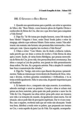 O Grande Evangelho de João – Volume VIII
                                                                       325

    166. O SENHOR E O RICO REITOR

      1. Quando nos aprontávamos para a partida, um reitor se aproxima
de Mim e diz: “Bom Mestre, como homem pleno do Espírito Divino e
conhecedor do Reino do Céu, dize-me o que devo fazer para conquistar
a Vida Eterna!”
      2. Digo Eu: “Se Me tomas por simples homem, como Me tratas de
bom Mestre? Ninguém é bom, senão Deus! Sendo judeu e reitor da
sinagoga, saberás o que ordenou Moisés. Entre outras, consta: Não adul-
terarás; não matarás; não furtarás; não prestarás falso testemunho, e hon-
rarás pai e mãe. Quem respeitar isto receberá a Vida Eterna!”
      3. Obsta o reitor: “Caro Mestre, isto fiz desde a infância; todavia,
nada percebi que me desse a certeza de receber a Vida Eterna da alma
após a morte. Soube, de várias fontes fidedignas, que pessoas merecedo-
ras do Reino do Céu, já em vida, têm provas dessa bem-aventurança. Sou
idoso e cumpri as Leis dos profetas, sem jamais ter tido pressentimento
dessa ordem. Por isto, fiz a pergunta anterior. Pois a simples fé constitui
base fraca à manutenção das virtudes.”
      4. Digo Eu: “Amigo, está certo o que disseste das provas e pressenti-
mentos. Todas as criaturas que vivem dentro da Doutrina de Deus, virtu-
osas e devotas, recebem garantias consoladoras e vivificadoras, e tu as
terias sentido igualmente. Falta-te uma coisa, de grande importância para
tal finalidade.
      5. És bastante rico e, conquanto não sejas avarento, és econômico,
sabendo restringir o amor ao próximo. Coração e alma se acham mui
presos aos bens materiais, pelos quais não pode penetrar a suave luz da
Vida do Céu. Enquanto tua alma estiver presa pelo amor aos tesouros
sem vida e às tentações do mundo, ela igualmente estará morta. Em tal
situação, não se pode falar de percepções espirituais. Dar-te-ei um conse-
lho; caso o seguires, receberás tudo que até então não alcançaste. Vende
teus bens, distribui a renda entre os pobres, que prepararás um tesouro
no Céu, e serás suprido da justa Luz da Vida. Em seguida, acompanha-
 