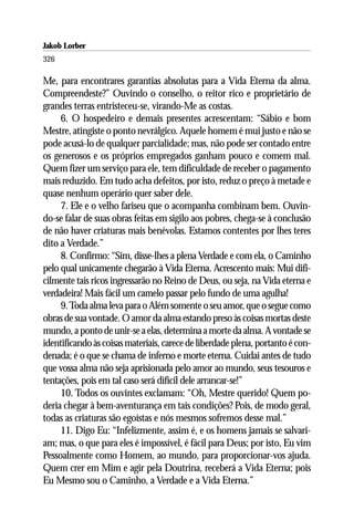 Jakob Lorber
326

Me, para encontrares garantias absolutas para a Vida Eterna da alma.
Compreendeste?” Ouvindo o conselho, o reitor rico e proprietário de
grandes terras entristeceu-se, virando-Me as costas.
     6. O hospedeiro e demais presentes acrescentam: “Sábio e bom
Mestre, atingiste o ponto nevrálgico. Aquele homem é mui justo e não se
pode acusá-lo de qualquer parcialidade; mas, não pode ser contado entre
os generosos e os próprios empregados ganham pouco e comem mal.
Quem fizer um serviço para ele, tem dificuldade de receber o pagamento
mais reduzido. Em tudo acha defeitos, por isto, reduz o preço à metade e
quase nenhum operário quer saber dele.
     7. Ele e o velho fariseu que o acompanha combinam bem. Ouvin-
do-se falar de suas obras feitas em sigilo aos pobres, chega-se à conclusão
de não haver criaturas mais benévolas. Estamos contentes por lhes teres
dito a Verdade.”
     8. Confirmo: “Sim, disse-lhes a plena Verdade e com ela, o Caminho
pelo qual unicamente chegarão à Vida Eterna. Acrescento mais: Mui difi-
cilmente tais ricos ingressarão no Reino de Deus, ou seja, na Vida eterna e
verdadeira! Mais fácil um camelo passar pelo fundo de uma agulha!
     9. Toda alma leva para o Além somente o seu amor, que o segue como
obras de sua vontade. O amor da alma estando preso às coisas mortas deste
mundo, a ponto de unir-se a elas, determina a morte da alma. A vontade se
identificando às coisas materiais, carece de liberdade plena, portanto é con-
denada; é o que se chama de inferno e morte eterna. Cuidai antes de tudo
que vossa alma não seja aprisionada pelo amor ao mundo, seus tesouros e
tentações, pois em tal caso será difícil dele arrancar-se!”
     10. Todos os ouvintes exclamam: “Oh, Mestre querido! Quem po-
deria chegar à bem-aventurança em tais condições? Pois, de modo geral,
todas as criaturas são egoístas e nós mesmos sofremos desse mal.”
     11. Digo Eu: “Infelizmente, assim é, e os homens jamais se salvari-
am; mas, o que para eles é impossível, é fácil para Deus; por isto, Eu vim
Pessoalmente como Homem, ao mundo, para proporcionar-vos ajuda.
Quem crer em Mim e agir pela Doutrina, receberá a Vida Eterna; pois
Eu Mesmo sou o Caminho, a Verdade e a Vida Eterna.”
 