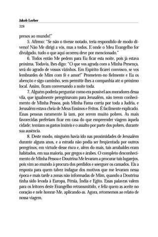 Jakob Lorber
328

presos ao mundo!”
      5. Afirmo: “Se não o tivesse notado, teria respondido de modo di-
verso! Não Me dirigi a vós, mas a todos. E onde o Meu Evangelho for
divulgado, tudo o que aqui ocorreu deve por mencionado.”
      6. Todos então Me pedem para Eu ficar esta noite, pois já estava
próxima. Todavia, lhes digo: “O que vos agrada com a Minha Presença,
será do agrado de vossos vizinhos. Em Espírito ficarei convosco, se vos
lembrardes de Mim com fé e amor!” Prometem-no fielmente e Eu os
abençôo e sigo caminho, sem permitir-lhes a companhia até o próximo
local. Assim, ficam conversando a noite toda.
      7. Alguém poderia perguntar como era possível aos moradores dessa
vila, que igualmente peregrinavam para Jerusalém, não terem conheci-
mento de Minha Pessoa, pois Minha Fama corria por toda a Judéia, e
Jerusalém estava cheia de Meus Ensinos e Feitos. É facilmente explicado.
Essas pessoas raramente lá iam, por serem muito pobres. As mais
favorecidas preferiam ficar em casa do que empreender viagem àquela
cidade; temiam os gastos inúteis e o assalto por parte dos pobres, durante
sua ausência.
      8. Deste modo, ninguém havia ido nas proximidades de Jerusalém
durante alguns anos, e a estrada não podia ser freqüentada por outros
peregrinos, em virtude desse risco e, além do mais, tais arrabaldes eram
habitados, em sua maioria, por gregos e árabes. O completo desconheci-
mento de Minha Pessoa e Doutrina Me levaram a procurar tais lugarejos,
pois vim ao mundo à procura dos perdidos e soerguer os cansados. Eis a
resposta para quem talvez indague dos motivos que me levaram nessa
época e mais tarde a zonas não informadas de Mim, quando a Doutrina
tinha sido levada à Europa, Pérsia, Índia e Egito. Essas palavras valem
para os leitores deste Evangelho retransmitido, e feliz quem as aceite no
coração e nele honrar-Me, aplicando-as. Agora, retornemos ao relato de
nossa viagem.
 