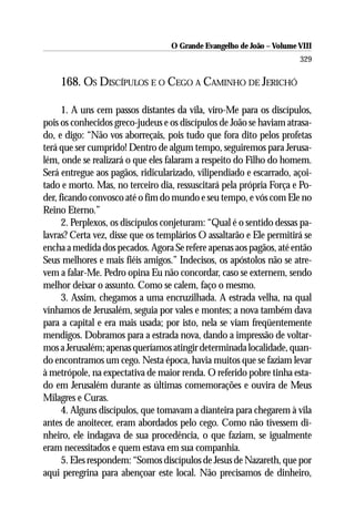 O Grande Evangelho de João – Volume VIII
                                                                       329

    168. OS DISCÍPULOS E O CEGO A CAMINHO DE JERICHÓ

      1. A uns cem passos distantes da vila, viro-Me para os discípulos,
pois os conhecidos greco-judeus e os discípulos de João se haviam atrasa-
do, e digo: “Não vos aborreçais, pois tudo que fora dito pelos profetas
terá que ser cumprido! Dentro de algum tempo, seguiremos para Jerusa-
lém, onde se realizará o que eles falaram a respeito do Filho do homem.
Será entregue aos pagãos, ridicularizado, vilipendiado e escarrado, açoi-
tado e morto. Mas, no terceiro dia, ressuscitará pela própria Força e Po-
der, ficando convosco até o fim do mundo e seu tempo, e vós com Ele no
Reino Eterno.”
      2. Perplexos, os discípulos conjeturam: “Qual é o sentido dessas pa-
lavras? Certa vez, disse que os templários O assaltarão e Ele permitirá se
encha a medida dos pecados. Agora Se refere apenas aos pagãos, até então
Seus melhores e mais fiéis amigos.” Indecisos, os apóstolos não se atre-
vem a falar-Me. Pedro opina Eu não concordar, caso se externem, sendo
melhor deixar o assunto. Como se calem, faço o mesmo.
      3. Assim, chegamos a uma encruzilhada. A estrada velha, na qual
vínhamos de Jerusalém, seguia por vales e montes; a nova também dava
para a capital e era mais usada; por isto, nela se viam freqüentemente
mendigos. Dobramos para a estrada nova, dando a impressão de voltar-
mos a Jerusalém; apenas queríamos atingir determinada localidade, quan-
do encontramos um cego. Nesta época, havia muitos que se faziam levar
à metrópole, na expectativa de maior renda. O referido pobre tinha esta-
do em Jerusalém durante as últimas comemorações e ouvira de Meus
Milagres e Curas.
      4. Alguns discípulos, que tomavam a dianteira para chegarem à vila
antes de anoitecer, eram abordados pelo cego. Como não tivessem di-
nheiro, ele indagava de sua procedência, o que faziam, se igualmente
eram necessitados e quem estava em sua companhia.
      5. Eles respondem: “Somos discípulos de Jesus de Nazareth, que por
aqui peregrina para abençoar este local. Não precisamos de dinheiro,
 