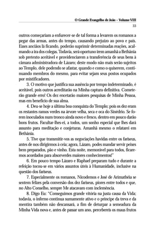 O Grande Evangelho de João – Volume VIII
                                                                       33

outros começariam a enfurecer-se de tal forma a levarem os romanos a
pegar das armas, antes do tempo, causando prejuízo ao povo e país.
Esses anciãos lá ficando, poderão suprimir determinadas reações, acal-
mando a ira dos colegas. Todavia, será oportuno irem amanhã a Bethânia
sob pretexto aceitável e providenciarem a transferência de seus bens à
câmara administradora de Lázaro; deste modo não mais serão sujeitos
ao Templo, dele podendo se afastar, quando e como o quiserem, conti-
nuando membros do mesmo, para evitar sejam seus postos ocupados
por mistificadores.
     3. O motivo que justifica sua ausência por tempo indeterminado, é
aceitável, pois outros acreditarão na Minha captura definitiva. Comete-
rão grande erro! Os dez encetarão maiores pesquisas de Minha Pessoa,
mas em benefício de sua alma.
     4. Deu-se hoje a última boa conquista do Templo; pois os dez eram
os restantes ramos verdes na árvore velha, seca e oca do Sinédrio. Se fo-
rem inoculados num tronco ainda novo e fresco, dentro em pouco darão
bons frutos. Facultar-lhes-ei, a todos, um sonho especial que lhes dará
assunto para meditação e conjeturas. Amanhã mesmo o relatarei em
Bethânia.
     5. Tive que transmitir-vos as negociações havidas entre os fariseus,
antes de nos dirigirmos à ceia; agora, Lázaro, podes mandar servir peixes
bem preparados, pão e vinho. Esta noite, memorável para todos, ficare-
mos acordados para absorverdes maiores conhecimentos!”
     6. Em pouco tempo Lázaro e Raphael preparam tudo e durante a
refeição tocou-se em vários assuntos úteis à Humanidade, inclusive na
questão dos fariseus.
     7. Especialmente os romanos, Nicodemos e José de Arimathéia se
sentem felizes pela conversão dos dez fariseus, piores entre todos e que,
no Alto Conselho, sempre Me atacavam com inclemência.
     8. Digo Eu: “Conseguimos grande vitória na justa causa da Vida;
todavia, o inferno continua sumamente ativo e o príncipe da treva e da
mentira também não descansará, a fim de deturpar a semeadura da
Minha Vida nova e, antes de passar um ano, percebereis os maus frutos
 