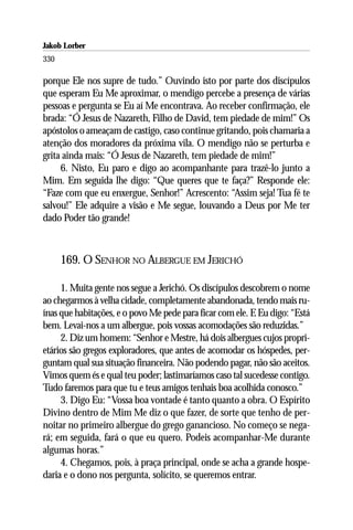 Jakob Lorber
330

porque Ele nos supre de tudo.” Ouvindo isto por parte dos discípulos
que esperam Eu Me aproximar, o mendigo percebe a presença de várias
pessoas e pergunta se Eu aí Me encontrava. Ao receber confirmação, ele
brada: “Ó Jesus de Nazareth, Filho de David, tem piedade de mim!” Os
apóstolos o ameaçam de castigo, caso continue gritando, pois chamaria a
atenção dos moradores da próxima vila. O mendigo não se perturba e
grita ainda mais: “Ó Jesus de Nazareth, tem piedade de mim!”
     6. Nisto, Eu paro e digo ao acompanhante para trazê-lo junto a
Mim. Em seguida lhe digo: “Que queres que te faça?” Responde ele:
“Faze com que eu enxergue, Senhor!” Acrescento: “Assim seja! Tua fé te
salvou!” Ele adquire a visão e Me segue, louvando a Deus por Me ter
dado Poder tão grande!



      169. O SENHOR NO ALBERGUE EM JERICHÓ

     1. Muita gente nos segue a Jerichó. Os discípulos descobrem o nome
ao chegarmos à velha cidade, completamente abandonada, tendo mais ru-
ínas que habitações, e o povo Me pede para ficar com ele. E Eu digo: “Está
bem. Levai-nos a um albergue, pois vossas acomodações são reduzidas.”
     2. Diz um homem: “Senhor e Mestre, há dois albergues cujos propri-
etários são gregos exploradores, que antes de acomodar os hóspedes, per-
guntam qual sua situação financeira. Não podendo pagar, não são aceitos.
Vimos quem és e qual teu poder; lastimaríamos caso tal sucedesse contigo.
Tudo faremos para que tu e teus amigos tenhais boa acolhida conosco.”
     3. Digo Eu: “Vossa boa vontade é tanto quanto a obra. O Espírito
Divino dentro de Mim Me diz o que fazer, de sorte que tenho de per-
noitar no primeiro albergue do grego ganancioso. No começo se nega-
rá; em seguida, fará o que eu quero. Podeis acompanhar-Me durante
algumas horas.”
     4. Chegamos, pois, à praça principal, onde se acha a grande hospe-
daria e o dono nos pergunta, solícito, se queremos entrar.
 