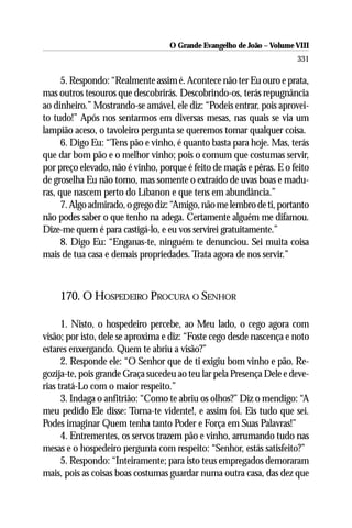 O Grande Evangelho de João – Volume VIII
                                                                       331

      5. Respondo: “Realmente assim é. Acontece não ter Eu ouro e prata,
mas outros tesouros que descobrirás. Descobrindo-os, terás repugnância
ao dinheiro.” Mostrando-se amável, ele diz: “Podeis entrar, pois aprovei-
to tudo!” Após nos sentarmos em diversas mesas, nas quais se via um
lampião aceso, o tavoleiro pergunta se queremos tomar qualquer coisa.
      6. Digo Eu: “Tens pão e vinho, é quanto basta para hoje. Mas, terás
que dar bom pão e o melhor vinho; pois o comum que costumas servir,
por preço elevado, não é vinho, porque é feito de maçãs e pêras. E o feito
de groselha Eu não tomo, mas somente o extraído de uvas boas e madu-
ras, que nascem perto do Líbanon e que tens em abundância.”
      7. Algo admirado, o grego diz: “Amigo, não me lembro de ti, portanto
não podes saber o que tenho na adega. Certamente alguém me difamou.
Dize-me quem é para castigá-lo, e eu vos servirei gratuitamente.”
      8. Digo Eu: “Enganas-te, ninguém te denunciou. Sei muita coisa
mais de tua casa e demais propriedades. Trata agora de nos servir.”



    170. O HOSPEDEIRO PROCURA O SENHOR

      1. Nisto, o hospedeiro percebe, ao Meu lado, o cego agora com
visão; por isto, dele se aproxima e diz: “Foste cego desde nascença e noto
estares enxergando. Quem te abriu a visão?”
      2. Responde ele: “O Senhor que de ti exigiu bom vinho e pão. Re-
gozija-te, pois grande Graça sucedeu ao teu lar pela Presença Dele e deve-
rias tratá-Lo com o maior respeito.”
      3. Indaga o anfitrião: “Como te abriu os olhos?” Diz o mendigo: “A
meu pedido Ele disse: Torna-te vidente!, e assim foi. Eis tudo que sei.
Podes imaginar Quem tenha tanto Poder e Força em Suas Palavras!”
      4. Entrementes, os servos trazem pão e vinho, arrumando tudo nas
mesas e o hospedeiro pergunta com respeito: “Senhor, estás satisfeito?”
      5. Respondo: “Inteiramente; para isto teus empregados demoraram
mais, pois as coisas boas costumas guardar numa outra casa, das dez que
 