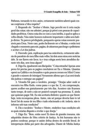 O Grande Evangelho de João – Volume VIII
                                                                       333

Pathmos, tornando-te rico; assim, certamente também saberei quais vos-
sas conjeturas a Meu respeito!”
      2. Responde ele: “Senhor e Mestre, logo percebi em ti certa noção
geral das coisas; não me admirei, porque já privei com pessoas de capaci-
dades proféticas. Outra coisa deu-se com a cura inédita, à qual se aplica o
velho ditado: Não existe homem realmente importante e sábio sem bafe-
jo divino. Tu pareces privilegiado, porquanto operas coisas somente pos-
síveis para Deus. Neste caso, podes facilmente ser o Messias, e então terá
chegado o momento para nós, pagãos, de atirarmos para longe o politeísmo
e aceitar a Lei dos judeus.
      3. Havendo; pois, explicação para tua onisciência, certamente sabe-
rás do paradeiro de meu filho mais velho; há dois anos estou sem notícias
dele. Se me fizeres este favor, tu e teus colegas sereis bem atendidos du-
rante três dias, sem ônus algum!”
      4. Digo Eu, igualmente aos discípulos: “Coisa estranha! Apenas uma
prova foi precisa para os pagãos concluírem ser Eu o Messias. Quantas
operei na Galiléia e em Jerusalém e quão poucos creram em Mim! Como
é grande o número de inimigos! Novamente afirmo que a Luz será tirada
dos judeus e entregue aos pagãos!”
      5. Virando-Me para o tavoleiro, prossigo: “Desejas saber onde se
encontra teu filho Kado, como passa e o que faz. E, em compensação,
queres acolher-nos gratuitamente por três dias. Acontece não ficarmos
tanto tempo, de sorte a não ser possível cumprir tua promessa. E, ainda
que quisesses pagar-Me, Eu não aceitaria dinheiro; quanto ao que fizeste
hoje, terás recompensa plena. Assim, não sei porque deveria fazer-te tal
favor! Sei do nome de teu filho e tudo relacionado a ele; todavia, não te
informo sob tuas condições!”
      6. Diz o tavoleiro: “Senhor e Mestre, estabelece tuas condições sob
as quais estarias disposto a revelar o que desejo.”
      7. Digo Eu: “Bem, então ouve! És dono de grandes tesouros, não
adquiridos dentro do Meu critério de Justiça. As leis humanas não te
podem condenar, porque te assiste defesa dentro do sentido literal, de
interpretação dúbia por parte dos advogados. Diante de Minha Justiça
 