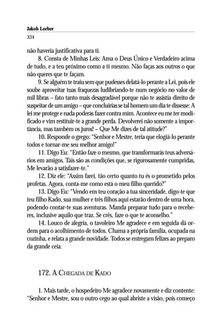 Jakob Lorber
334

não haveria justificativa para ti.
      8. Consta de Minhas Leis: Ama o Deus Único e Verdadeiro acima
de tudo, e a teu próximo como a ti mesmo. Não faças aos outros o que
não queres que te façam.
      9. Se alguém te traiu sem que pudesses delatá-lo perante a Lei, pois ele
soube aproveitar tuas fraquezas ludibriando-te num negócio no valor de
mil libras – fato tanto mais desagradável porque não te assistia direito de
suspeitar de um amigo – que concluirias se tal homem um dia te dissesse: A
lei me protege e nada poderás fazer contra mim. Acontece eu me ter modi-
ficado e vim restituir-te a grande perda. Devolverei não somente a impor-
tância, mas também os juros! – Que Me dizes de tal atitude?”
      10. Responde o grego: “Senhor e Mestre, teria que elogiá-lo perante
todos e tornar-me seu melhor amigo!”
      11. Digo Eu: “Então faze o mesmo, que transformarás teus adversá-
rios em amigos. Tais são as condições que, se rigorosamente cumpridas,
Me levarão a satisfazer-te.”
      12. Diz ele: “Assim farei, tão certo quanto tu és o prometido pelos
profetas. Agora, conta-me como está o meu filho querido?”
      13. Digo Eu: “Vendo em teu coração a tua sinceridade, digo-te que
teu filho Kado, sua mulher e três filhos aqui estarão dentro de uma hora,
podendo contar-te suas aventuras. Manda preparar tudo para o recebe-
res, inclusive aquilo que traz. Se crês, faze o que te aconselho.”
      14. Louco de alegria, o tavoleiro Me agradece e em seguida dá or-
dens para o acolhimento de todos. Chama a própria família, ocupada na
cozinha, e relata a grande novidade. Todos se entregam felizes ao preparo
da grande ceia.



      172. A CHEGADA DE KADO

    1. Mais tarde, o hospedeiro Me agradece novamente e diz contente:
“Senhor e Mestre, sou o outro cego ao qual abriste a visão, pois começo
 
