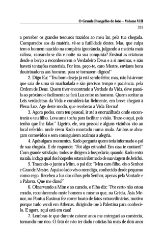 O Grande Evangelho de João – Volume VIII
                                                                         335

a perceber os grandes tesouros trazidos ao meu lar, pela tua chegada.
Comparados aos da matéria, vê-se a futilidade destes. Mas, que culpa
tem o homem nascido na completa ignorância, julgando a matéria mais
valiosa, cansando-se dia e noite na sua conquista? Ensinai as criaturas
desde o berço a reconhecerem o Verdadeiro Deus e a si mesmas, e não
haverá tentações materiais. Por isto, peço-te, caro Mestre, enviares bons
doutrinadores aos homens, para se tornarem dignos!”
     2. Digo Eu: “Teu bom desejo já está sendo feito; mas, não há árvore
que caia de uma só machadada e são precisos tempo e paciência, pela
Ordem de Deus. Quem tiver encontrado a Verdade da Vida, deve passá-
la ao próximo e facilmente se fará Luz entre os homens. Quem aceitar as
Leis verdadeiras da Vida e considerá-las fielmente, em breve chegará à
Plena Luz. Age deste modo, que receberás a Vida Eterna!
     3. Agora podes, com teu pessoal, ir até a encruzilhada onde encon-
trarás o teu filho. Leva uma tocha para facilitar a visão. Traze-o aqui, pois
tenho que lhe falar.” Ligeiro, ele, seu pessoal e alguns vizinhos vão ao
local referido, onde vêem Kado montado numa mula. Ambos se abra-
çam comovidos e sem conseguirem acalmar a alegria.
     4. Após alguns momentos, Kado pergunta quem teria informado o pai
de sua chegada. E ele responde: “Foi algo estranho! Em casa te contarei!”
Com grande satisfação, todos se dirigem à hospedaria; quando Kado entra
na sala, indaga qual dos hóspedes estava informado de sua viagem de Jerichó.
     5. Trazendo-o junto a Mim, o pai diz: “Meu caro filho, eis o Senhor
e Grande Mestre. Aqui ao lado vês o mendigo, conhecido desde pequeno
como cego. Recebeu a luz dos olhos pelo Senhor, apenas pela Vontade e
a Palavra. Que me dizes?”
     6. Observando a Mim e ao curado, o filho diz: “Por certo não estou
errado, reconhecendo neste homem o mesmo que, na Grécia, Ásia Me-
nor, no Pontus Euxinus fez correr boato de fatos extraordinários, motivo
porque tudo vendi em Athenas, dirigindo-me à Palestina para conhecê-
lo. E agora, aqui está em casa!
     7. Lembras-te que durante catorze anos me entreguei ao comércio,
tornando-me rico. O fato de não ter dado notícias há mais de dois anos
 