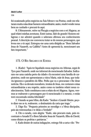 Jakob Lorber
336

foi ocasionado pelos negócios na Ásia Menor e no Pontus, onde me rela-
taram muita coisa desse homem extraordinário; assim, resolvi vender meus
bens ao cunhado e procurá-lo aqui.
     8. Ultimamente, estive na Phrygia a negócios com o rei Abgarus, ao
qual relatei minhas aventuras. Entre outras, falei do grande Homem mi-
lagroso e me admirei quando o soberano afirmou seu conhecimento
pessoal. A descrição me convenceu tratar-se do mesmo personagem, que
levou-me a vir aqui. Entregou-me uma carta dirigida ao “Bom Salvador
Jesus de Nazareth, na Galiléia”! Antes de apresentá-la, mencionarei um
fato importante.”



      173. O REI ABGARUS DE EDESSA

      1. (Kado): “Após ter liquidado meus negócios em Athenas, segui de
Tyro para Nazareth, onde me informei do mencionado Salvador. Indica-
ram-me uma casinha perto da cidade e lá encontrei uma família de car-
pinteiros, onde me apresentaram a viúva Maria, mãe de Jesus, que toda-
via ignorava o paradeiro do filho. Pediu que eu o procurasse e lhe desse
notícias. Ela e os demais moradores, irmãos de Jesus, me contaram coisas
extraordinárias a seu respeito, assim como eu também relatei meus co-
nhecimentos. Tudo combinava com o relato do rei Abgarus. Agora, vere-
mos se realmente o personagem por ti mencionado é o mesmo, e então
terei encontrado minha felicidade!”
      2. Virando-se para Mim, diz Kado: “Senhor e Grande Mestre, peço-
te dizer-me se és, realmente, o destinatário da carta que trago.”
      3. Digo Eu: “Pergunta primeiro ao mendigo e a Meus discípulos,
pois são testemunhas e te dirão a Verdade!”
      4. Diz o curado, com alegria: “Kado, não procures mais, pois en-
contraste o Amado! É o Bom Salvador Jesus de Nazareth, filho de David,
como diziam os profetas e patriarcas.”
      5. Kado desiste de outras indagações, entrega-Me a carta e diz: “Per-
 