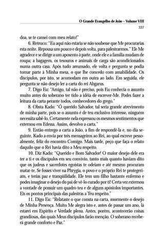 O Grande Evangelho de João – Volume VIII
                                                                       337

doa, se te cansei com meu relato!”
     6. Retruco: “Eu aqui não estaria se não soubesse que Me procurarias
esta noite. Repousa um pouco e depois volta, para palestrarmos.” Ele Me
agradece e se dirige a um aposento à parte, onde ele e a família mudam de
roupa; a bagagem, os tesouros e animais de carga são acondicionados
numa outra casa. Após tudo arrumado, ele volta e pergunta se podia
tomar parte à Minha mesa, o que lhe concedo com amabilidade. Os
discípulos, por isto, se acomodam em outra ao lado. Em seguida, ele
pergunta se não desejo ler a carta do rei Abgarus.
     7. Digo Eu: “Amigo, tal não é preciso, pois Eu conhecia o assunto
muito antes do soberano ter tido a idéia de escrever-Me. Podes fazer a
leitura da carta perante todos, conhecedores do grego.”
     8. Obsta Kado: “Ó querido Salvador, tal seria grande atrevimento
de minha parte, pois se o assunto é de teu exclusivo interesse, ninguém
necessita sabê-lo. Certamente nela expressou os mesmos sentimentos que
externou em Edessa. Assim, devolvo a carta.”
     9. Então entrego a carta a João, a fim de respondê-la e, no dia se-
guinte, Kado a envia por três mensageiros ao Rei, ao qual escreve pesso-
almente, feliz do encontro Comigo. Mais tarde, peço que faça o relato
daquilo que o Rei havia dito a Meu respeito.
     10. Diz Kado: “Querido e Bom Salvador! O maior desejo dele era
ter a ti e os discípulos em seu convívio, tanto mais quanto haviam dito
que os judeus e sacerdotes egoístas te odeiam e até mesmo procuram
matar-te. Se fosses viver na Phrygia, o povo e o próprio Rei te protegeri-
am, e terias paz e tranqüilidade. Ele tem um filho bastante enfermo e
podes imaginar o desejo do pai de vê-lo curado por ti! Certa vez externou
a vontade de possuir um quadro teu e de alguns apóstolos importantes.
Eis os pontos principais das palestras a Teu respeito.”
     11. Digo Eu: “Relataste o que consta na carta, mormente o desejo
de Minha Presença. Muito Me alegra isto e, antes de passar um ano, lá
estarei em Espírito e Verdade plena. Antes, porém, acontecerão coisas
grandiosas, das quais Meus discípulos farão menção. O soberano recebe-
rá grande conforto e Paz.”
 