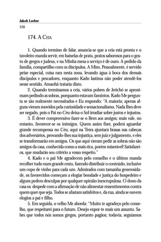 Jakob Lorber
338

      174. A CEIA

      1. Quando termino de falar, anuncia-se que a ceia está pronta e o
tavoleiro manda servir, em baixelas de prata, pratos saborosos para o gos-
to de gregos e judeus, e na Minha mesa o serviço é de ouro. A pedido da
família, compartilho com os discípulos. A Mim, Pessoalmente, é servido
peixe especial, coisa rara nesta zona, levando água à boca dos demais
discípulos e pescadores, enquanto Kado lastima não poder atendê-los
nesse sentido. Amanhã trataria disto.
      2. Quando terminamos a ceia, vários pobres de Jerichó se aproxi-
mam pedindo as sobras, porquanto estavam famintos. Kado Me pergun-
ta se são realmente necessitados e Eu respondo: “A maioria; apenas al-
guns vieram movidos pela curiosidade e sensacionalismo. Nada Ihes deve
ser negado, pois o Pai no Céu deixa o Sol irradiar sobre justos e injustos.
      3. É dever compreensivo fazer-se o Bem aos amigos; mais vale, no
entanto, favorecer-se os inimigos. Quem assim fizer, poderá aguardar
grande recompensa no Céu; aqui na Terra ajuntará brasas nas cabeças
dos adversários, provando-lhes sua injustiça, sem juiz e julgamento, e eles
se transformarão em amigos. Os que aqui vieram pedir as sobras não são
amigos da casa, conhecida como a mais rica, porém miserável! Satisfazei-
os, que mudarão seu critério a vosso respeito.”
      4. Kado e o pai Me agradecem pelo conselho e o último manda
recolher tudo num grande cesto, fazendo distribuir o conteúdo, inclusive
um copo de vinho para cada um. Admirados com tamanha generosida-
de, os favorecidos começam a elogiar bondade e justiça do hospedeiro e
alguns pedem desculpas por qualquer opinião inescrupulosa. O dono da
casa os despede com a afirmação de não alimentar ressentimentos contra
quem quer que seja. Todos se afastam satisfeitos e, da rua, ainda se ouvem
elogios a pai e filho.
      5. Em seguida, o velho Me aborda: “Muito te agradeço pelo conse-
lho, que respeitarei para o futuro. Desejo expor-te mais um assunto. Sa-
bes que todos nós somos gregos, portanto pagãos; todavia, seguíamos
 
