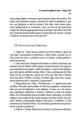 O Grande Evangelho de João – Volume VIII
                                                                       339

vossa antiga religião, mormente após freqüente leitura dos profetas. Por
várias vezes tínhamos tomado a resolução de aderir ao judaísmo e, por
isto, nos dirigimos ao rabi da comarca. Este disse, entre outras coisas,
serem indispensáveis as cerimônias e que, em caso de não querermos
cumpri-las, bastaria pagar grande soma ao Templo. Que dizes a isto? São
tais cerimônias imprescindíveis para se tornar judeu de coração, vontade
e intelecto, ou haveria outro meio para tal?”



    175. FINALIDADE DAS CERIMÔNIAS

      1. Digo Eu: “Claro! Quem conhecer as Leis de Moisés e aplicá-las
com rigor, renunciando ao politeísmo e, deste modo, amando Um só
Deus acima de tudo e o próximo como a si mesmo, é judeu perfeito e
nada mais precisa.
      2. Que valor teria o Templo de Jerusalém e as fúteis cerimônias, que
somente antes de Minha Vinda tinham sentido educativo? Em lugar de
uma importância de resgate, cuidai dos pobres e reparai toda injustiça,
que sereis judeus perfeitos perante Mim e Deus, participando do Meu
Reino! Se Eu vos digo isto, podeis crer; pois, por Mim fala o Mesmo
Deus que falou a Moisés, no Sinai. Se declaro algo como bom e justo,
quem poderia provar o contrário? Compreendes?”
      3. Respondem pai e filho: “Perfeitamente, e te agradecemos pelo
conselho. Havendo oportunidade de fazermos perguntas, desejávamos
saber por que foi instituído o culto religioso. A nosso ver, é ele motivo
para superstição, politeísmo e ateísmo, conforme se nota nos antigos
sábios. Se a Humanidade tivesse recebido, desde o princípio, um ensino
religioso como acabas de dar, muita desgraça teria sido evitada. Sem dú-
vida é Moisés o doutrinador religioso mais puro e verdadeiro, e o fiel
transmissor da Vontade Divina. As cerimônias que decretou são precisa-
mente a queda do judaísmo.”
      4. Digo Eu: “Amigo, falaste bem; no início, as criaturas receberam a
 