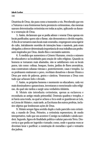 Jakob Lorber
340

Doutrina de Deus, tão pura como a transmito a vós. Percebendo que em
a Natureza e seus fenômenos havia prenúncio cerimonioso, elas mesmas
usavam determinadas cerimônias em todas as ações, aplicando-as duran-
te a veneração de Deus.
      5. Assim, declaravam que se podia adorar e venerar Deus apenas em
locais purificados; quem não o fizesse, não demonstrava o devido respeito.
A fim de se tornarem esses locais mais venerados, empregavam uma espécie
de culto, inicialmente movidos de intenções boas e razoáveis, pois eram
obrigados a oferecer determinada importância de seus trabalhos aos profes-
sores inspirados por Deus, dando-lhes o necessário sustento.
      6. À medida que aumentava o Gênero Humano, crescia o número
de educadores e as localidades para oração de culto religioso. Quando os
homens se tornaram mais abastados, não se satisfizeram com os locais
puros, tais como: colinas, bosques, fontes, jardins de flores aromáticas,
mas construíram cabanas vistosas e, posteriormente, casas e templos. Lá
os professores ensinavam o povo, recebiam donativos e davam Honra a
Deus por meio de palavras, gestos e cânticos. Veneravam a Deus com
tudo que achavam belo e elevado.
      7. Assim, os próprios homens e mormente os educadores, cada vez
mais dominadores e gananciosos, inventaram o mencionado culto religi-
oso, do qual não tardou a surgir uma verdadeira idolatria.
      8. Moisés não introduziu cerimônias, apenas as esclareceu e
reconduziu ao antigo estado primordial. Destruiu quadros e templos, e
só havia uma tenda, na qual se achava a Arca onde se guardavam as Leis,
os Livros de Moisés e, mais tarde, as Escrituras dos outros profetas, inclu-
sive objetos que lembravam ações de Deus.
      9. Moisés sempre ligou sentido duplo a tudo parecido com cerimô-
nia, a mando de Deus. Primeiro, a cerimônia representava, de modo
interpretativo, tudo que ora acontece Comigo na realidade e ainda suce-
derá. Segundo, ligava ele finalidade política e salutar para esta Terra. Des-
crevia o que podia ser ingerido e tomado; como, onde e quantas vezes se
deveriam lavar e purificar; a construção de moradias e qual o vestuário
dos judeus.
 