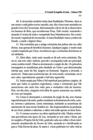 O Grande Evangelho de João – Volume VIII
                                                                       341

      10. A circuncisão também tinha duas finalidades: Primeiro, dava-se
um nome a cada judeu recém-nascido; ano, dia e hora eram anotados no
grande Livro da Circuncisão, determinando o dever de ele se desenvolver
em homem de Bem, que reconhecesse Deus, Nele crendo, venerando e
amando-O acima de tudo e cumprindo Seus Mandamentos. Eis o senti-
do moral e espiritual da circuncisão. A outra finalidade visava a ordem do
Estado, a saúde e higiene física.
      11. Daí concluirás que a antiga cerimônia dos judeus não era culto
divino, mas apenas de benefício humano. Qualquer pagão, e muito mais
o judeu inspirado por Deus, reconhecem que a cerimônia desvirtuou-se
em idolatria.
      12. Além disto, tudo neste mundo se dá sob certa cerimônia. Ela,
em si, não tem valor; todavia, precede e acompanha todo ato principal,
como sombra inútil. Observa atentamente o surgir do dia. Os primeiros
mensageiros se manifestam pela claridade no Oeste e por determinadas
estrelas que, antes do Sol, surgem no horizonte. Seguem a alvorada, a
aurora etc. Todas essas ocorrências são, de certo modo, cerimônias, em si
sem valor, especialmente quando o Sol tiver aparecido.
      13. Assim surgiu por Mim o Sol espiritual para judeus e pagãos, de
sorte que todos os quadros engenhosos, coisas e cerimônias que Me
anunciavam não mais têm valor para a verdadeira vida do homem.
Pois, em dia claro, ninguém terá idéia de querer aumentar sua clarida-
de com um lampião.
      14. Como te demonstrei a cerimônia do surgir do dia, sem chamar
especial atenção à da noite, podes considerar os fenômenos do verão, outo-
no, inverno e primavera, como cerimônias, incluindo as ocorrências do
nascimento de uma árvore frutífera etc. São imprescindíveis na produção
de um fruto maduro e saboroso; o sabor real reside apenas no bom fruto.
      15. O mesmo acontece na esfera espiritual da vida. Muitas cerimô-
nias precederam esta época de Luz, tornando-se sem valor e fúteis, por
ter surgido o Próprio Sol da Vida, podendo cada um colher o fruto intei-
ramente amadurecido da Árvore da Vida, saciando-se e fortificando-se
para a Vida Eterna da alma. Se assim é, como poderiam ter valor vital as
 