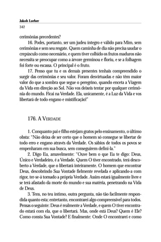 Jakob Lorber
342

cerimônias precedentes?
      16. Podes, portanto, ser um judeu íntegro e válido para Mim, sem
cerimônias e sem seu resgate. Quem caminha de dia não precisa saudar o
crepúsculo como necessário, e quem tiver colhido os frutos maduros não
necessita se preocupar como a árvore germinou e floriu, e se a folhagem
foi forte ou escassa. O principal é o fruto.
      17. Penso que tu e os demais presentes tenhais compreendido o
surgir das cerimônias e seu valor. Foram desvirtuadas e não têm maior
valor do que a sombra que segue o peregrino, quando enceta a Viagem
da Vida em direção ao Sol. Não vos deixeis tentar por qualquer cerimô-
nia do mundo. Ficai na Verdade. Ela, unicamente, é a Luz da Vida e vos
libertará de todo engano e mistificação!”



      176. A VERDADE

     1. Conquanto pai e filho estejam gratos pelo ensinamento, o último
obsta: “Não deixa de ser certo que o homem só consegue se libertar de
todo erro e engano através da Verdade. Os sábios de todos os povos se
empenharam em sua busca, sem conseguirem defini-la.”
     2. Digo Eu, amavelmente: “Ouve bem o que Eu te digo: Deus,
Único e Verdadeiro, é a Verdade. Quem O tiver encontrado, terá desco-
berto a Verdade, que o libertará inteiramente. O homem que encontrar
Deus, descobrindo Sua Vontade fielmente revelada e aplicando-a com
rigor, ter-se-á tornado a própria Verdade. Assim estará igualmente livre e
se terá afastado da morte do mundo e sua matéria, penetrando na Vida
de Deus.
     3. Tens, no teu íntimo, outra pergunta, não tão facilmente respon-
dida quanto esta; entretanto, encontrarei algo compreensível para todos.
Pensas o seguinte: Deus é realmente a Verdade, e quem O tiver encontra-
do estará com ela, que o libertará. Mas, onde está Deus? Quem é Ele?
Como consta Sua Vontade? E finalmente: Onde O encontrarei e como
 
