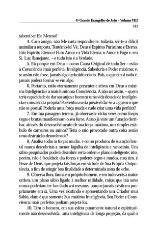 O Grande Evangelho de João – Volume VIII
                                                                        343

saberei ser Ele Mesmo?
      4. Caro amigo, não Me custa responder-te; todavia, ser-te-á difícil
assimilar a resposta. Tentêmo-lo! Vê, Deus é Espírito Puríssimo e Eterno.
Este Espírito Eterno é Puro Amor e a Vida Eterna; o Amor é Fogo e, em
Si, Luz flamejante, – e tudo isto é a Verdade.
      5. Eis porque em Deus – como Causa Original de todo Ser – estão
a Consciência mais perfeita, Inteligência, Sabedoria e Poder máximo; e,
se assim não fosse, jamais algo teria sido criado. Pois, o que em si nada é,
jamais poderá formar-se em algo.
      6. Portanto, estão eternamente presentes e ativos em Deus a máxi-
ma Inteligência e a mais luminosa Consciência. A não ser assim, – quem
teria capacidade de dar aos anjos e homens uma vida dotada de inteligên-
cia e consciência própria? Porventura seria possível dar-se a alguém o que
não se possui? Poderia uma força muda e rude criar uma vida perfeita?
      7. Em tua passagem terrena, já observaste várias vezes como forças
cegas e brutas manifestavam o seu furor. Acaso já viste um furação derri-
bar, através do desenvolvimento de sua força máxima, um simples está-
bulo de carneiros ou suínos? Teria o raio provocado outra coisa senão
uma destruição desordenada?
      8. Analisa todas as forças mudas, e como produtos de sua ação bru-
tal nunca descobrirás a menor fagulha de inteligência e raciocínio. Um
sábio pesquisador poderá descobrir certa ordem e plano inteligente; isto,
porém, não é faculdade das forças e poderes cegos e mudos, mas sim, é
Posse de Deus, que projeta tais forças em virtude de Sua Própria Onipo-
tência, a fim de atingir boa finalidade a determinada zona do orbe.
      9. Observa flora, fauna e o próprio homem, e em tudo verás a maior
ordem, um plano sábio ligado à melhor utilidade, coisas que tais seres
nunca poderiam ter facultado a si mesmos, porque jamais existiram pro-
priamente em si. Uma vez existindo e apresentando um Criador mui
Sábio, claro é que somente Sua máxima Inteligência, Seu Poder e Cons-
ciência mais perfeitos podiam projetá-los.
      10. Tem o homem, em sua esfera puramente natural e espiritual-
mente não desenvolvida, uma inteligência de longa projeção, da qual o
 