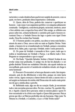 Jakob Lorber
344

raciocínio e a razão desabrocham qual árvore surgida da semente, com os
quais, em breve, produzirá obras importantes e ordenadas.
      11. Quem, além de Deus, poderia dar, conservar e aperfeiçoar no
homem – cujo corpo é um organismo perfeito e u’a máquina sabiamente
construída – inteligência, consciência própria, raciocínio, intelecto, amor
e livre arbítrio com a respectiva força ativa? Meu amigo, se refletires um
pouco sobre isto, acharás facilmente o caminho pelo qual o homem en-
contrará Deus e a Verdade Eterna tão logo o queira com rigor! Deste
modo, Deus lhe revelará Sua Vontade.
      12. O homem pondo-a em prática, sua alma se torna mais lúcida e,
através do amor a Deus, une-se cada vez mais ao Espírito Divino. Neste
estado, o homem ter-se-á transformado em Verdade, porque a encontrou
dentro de si. Sabes, pois, o que seja a Verdade, onde e como procurá-la.
      13. De posse da Verdade e tornando-te livre e puro, tudo que te
rodeia se transformará em Verdade e Pureza, e ao liberto tudo é livre.
Pergunto se compreendeste o que te expus!”
      14. Diz Kado: “Querido Salvador, Senhor e Mestre! Acabas de nos
revelar coisas mui profundas. O antigo véu de Isis foi afastado e o nó
górdio desfeito! Tornei-me verdadeiro Hércules, não aquele indeciso na
encruzilhada, pois encetei o Caminho da verdadeira virtude, até chegar à
meta luminosa!
      15. Procurei e Te encontrei, se bem que durante a noite, fato impres-
sionante, pois de dia dificilmente o teria feito, porque em mim havia
noite e trevas. Agora começou a clarear dentro de mim; a aurora virá e o
sol surgirá no horizonte de minha vida! Penso estar ele muito mais próxi-
mo do que a minha alma o percebe.
      16. Refletindo mais, algo me diz no coração: Kado, já encontraste
tudo e não necessitas procurar além. Por isto, concluo: Tu, querido Mes-
tre, e Aquele a Quem devo procurar, estais no mesmo plano e quem Te
tiver encontrado te-lo-á feito com Aquele a Quem falta procurar. Pois as
provas que dás e as Palavras proferidas não são humanas. Digo mais: Tu
Mesmo és a Verdade, o Caminho, a Luz e a Vida! Tenho razão?”
 