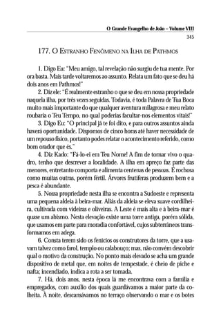 O Grande Evangelho de João – Volume VIII
                                                                       345

    177. O ESTRANHO FENÔMENO NA ILHA DE PATHMOS

     1. Digo Eu: “Meu amigo, tal revelação não surgiu de tua mente. Por
ora basta. Mais tarde voltaremos ao assunto. Relata um fato que se deu há
dois anos em Pathmos!”
     2. Diz ele: “É realmente estranho o que se deu em nossa propriedade
naquela ilha, por três vezes seguidas. Todavia, é toda Palavra de Tua Boca
muito mais importante do que qualquer aventura milagrosa e meu relato
roubaria o Teu Tempo, no qual poderias facultar-nos elementos vitais!”
     3. Digo Eu: “O principal já te foi dito, e para outros assuntos ainda
haverá oportunidade. Dispomos de cinco horas até haver necessidade de
um repouso físico, portanto podes relatar o acontecimento referido, como
bom orador que és.”
     4. Diz Kado: “Fá-lo-ei em Teu Nome! A fim de tornar vivo o qua-
dro, tenho que descrever a localidade. A ilha em apreço faz parte das
menores, entretanto comporta e alimenta centenas de pessoas. É rochosa
como muitas outras, porém fértil. Árvores frutíferas produzem bem e a
pesca é abundante.
     5. Nossa propriedade nesta ilha se encontra a Sudoeste e representa
uma pequena aldeia à beira-mar. Aliás da aldeia se eleva suave cordilhei-
ra, cultivada com videiras e oliveiras. A Leste é mais alta e à beira-mar é
quase um abismo. Nesta elevação existe uma torre antiga, porém sólida,
que usamos em parte para moradia confortável, cujos subterrâneos trans-
formamos em adega.
     6. Consta terem sido os fenícios os construtores da torre, que a usa-
vam talvez como farol, templo ou calabouço; mas, não convém descobrir
qual o motivo da construção. No ponto mais elevado se acha um grande
dispositivo de metal que, em noites de tempestade, é cheio de piche e
nafta; incendiado, indica a rota a ser tomada.
     7. Há, dois anos, nesta época lá me encontrava com a família e
empregados, com auxílio dos quais guardávamos a maior parte da co-
lheita. À noite, descansávamos no terraço observando o mar e os botes
 