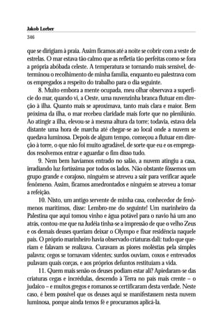 Jakob Lorber
346

que se dirigiam à praia. Assim ficamos até a noite se cobrir com a veste de
estrelas. O mar estava tão calmo que as refletia tão perfeitas como se fora
a própria abóbada celeste. A temperatura se tornando mais sensível, de-
terminou o recolhimento de minha família, enquanto eu palestrava com
os empregados a respeito do trabalho para o dia seguinte.
     8. Muito embora a mente ocupada, meu olhar observava a superfí-
cie do mar, quando vi, a Oeste, uma nuvenzinha branca flutuar em dire-
ção à ilha. Quanto mais se aproximava, tanto mais clara e maior. Bem
próxima da ilha, o mar recebeu claridade mais forte que no plenilúnio.
Ao atingir a ilha, elevou-se à mesma altura da torre; todavia, estava dela
distante uma hora de marcha até chegar-se ao local onde a nuvem se
quedava luminosa. Depois de algum tempo, começou a flutuar em dire-
ção à torre, o que não foi muito agradável, de sorte que eu e os emprega-
dos resolvemos entrar e aguardar o fim disso tudo.
     9. Nem bem havíamos entrado no salão, a nuvem atingiu a casa,
irradiando luz fortíssima por todos os lados. Não obstante fôssemos um
grupo grande e corajoso, ninguém se atreveu a sair para verificar aquele
fenômeno. Assim, ficamos amedrontados e ninguém se atreveu a tomar
a refeição.
     10. Nisto, um antigo servente de minha casa, conhecedor de fenô-
menos marítimos, disse: Lembro-me do seguinte! Um marinheiro da
Palestina que aqui tomou vinho e água potável para o navio há um ano
atrás, contou-me que na Judéia tinha-se a impressão de que o velho Zeus
e os demais deuses queriam deixar o Olympo e fixar residência naquele
país. O próprio marinheiro havia observado criaturas dali: tudo que que-
riam e falavam se realizava. Curavam as piores moléstias pela simples
palavra; cegos se tornavam videntes; surdos ouviam, coxos e entrevados
pulavam quais corças, e aos próprios defuntos restituíam a vida.
     11. Quem mais senão os deuses podiam estar ali? Apiedaram-se das
criaturas cegas e incrédulas, descendo à Terra no país mais crente – o
judaico – e muitos gregos e romanos se certificaram desta verdade. Neste
caso, é bem possível que os deuses aqui se manifestassem nesta nuvem
luminosa, porque ainda temos fé e procuramos aplicá-la.
 