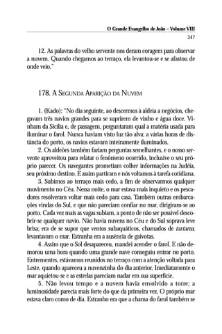 O Grande Evangelho de João – Volume VIII
                                                                      347

    12. As palavras do velho servente nos deram coragem para observar
a nuvem. Quando chegamos ao terraço, ela levantou-se e se afastou de
onde veio.”



    178. A SEGUNDA APARIÇÃO DA NUVEM

     1. (Kado): “No dia seguinte, ao descermos à aldeia a negócios, che-
gavam três navios grandes para se suprirem de vinho e água doce. Vi-
nham da Sicília e, de passagem, perguntaram qual a matéria usada para
iluminar o farol. Nunca haviam visto luz tão alva; a várias horas de dis-
tância do porto, os navios estavam inteiramente iluminados.
     2. Os aldeões também faziam perguntas semelhantes, e o nosso ser-
vente aproveitou para relatar o fenômeno ocorrido, inclusive o seu pró-
prio parecer. Os navegantes prometiam colher informações na Judéia,
seu próximo destino. E assim partiram e nós voltamos à tarefa cotidiana.
     3. Subimos ao terraço mais cedo, a fim de observarmos qualquer
movimento no Céu. Nessa noite, o mar estava mais inquieto e os pesca-
dores resolveram voltar mais cedo para casa. Também outras embarca-
ções vindas do Sul, e que não pareciam confiar no mar, dirigiram-se ao
porto. Cada vez mais as vagas subiam, a ponto de não ser possível desco-
brir-se qualquer navio. Não havia nuvens no Céu e do Sul soprava leve
brisa; era de se supor que ventos subaquáticos, chamados de tartarus,
levantavam o mar. Estranha era a ausência de gaivotas.
     4. Assim que o Sol desapareceu, mandei acender o farol. E não de-
morou uma hora quando uma grande nave conseguiu entrar no porto.
Entrementes, estávamos reunidos no terraço com a atenção voltada para
Leste, quando apareceu a nuvenzinha do dia anterior. Imediatamente o
mar aquietou-se e as estrelas pareciam nadar em sua superfície.
     5. Não levou tempo e a nuvem havia envolvido a torre; a
luminosidade parecia mais forte do que da primeira vez. O próprio mar
estava claro como de dia. Estranho era que a chama do farol também se
 