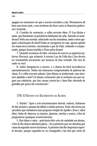 Jakob Lorber
348

apagara no momento em que a nuvem encobria a casa. Permaneceu ali
bem uma hora mais, e nos sentimos tão bem como se fôssemos podero-
sos e imortais.
     6. Contrito de veneração, o velho servente disse: Ó Luz divina e
santa, que iluminaste os primitivos habitantes do orbe, fazendo-os semi-
deuses! Volta aos mortais, sufocando sua luz mundana, assim como apa-
gaste a iluminação do farol! Então os navegantes no mar, apenas agindo
em nossa treva terrestre, encontrarão a paz da Vida, voltando à compre-
ensão, porque foram trazidos à Terra pelos deuses!
     7. Quando terminou de falar, ouvimos da nuvem as seguintes pa-
lavras: Procurai, que achareis! A remota Luz da Vida dos Céus deverá
ser transmitida novamente aos homens de boa vontade. Ela virá de
onde eu vim!
     8. Assim desapareceu a nuvem, e a chama do farol incendiou-se
automaticamente. Todos nós estávamos compenetrados de palavras tão
claras. E o velho servente aduziu: Que diriam os intelectuais, caso tives-
sem assistido a isso?! Os deuses certamente não se inclinam aos que ne-
gam sua existência, por isto vamos venerá-los e fazer-lhes oferenda de
gratidão por prova tão convincente.”



      179. O SONHO DO SACERDOTE DA ALDEIA

     1. (Kado): “Após a ceia tencionávamos dormir, todavia, tínhamos
de dar atenção a pessoas da aldeia à minha procura. Entre elas havia um
sacerdote que ministrava num pequeno templo de Apollo e Zeus e, além
disto, tinha de observar as estações, planetas, estrelas e ventos, a fim de
prognosticar quaisquer acontecimentos.
     2. Este idoso e casto – pois havia feito voto de castidade aos deuses,
a fim de lhe darem sabedoria plena – foi o primeiro que me abordou por
causa da segunda nuvem luminosa. A primeira não lhe despertara especi-
al atenção, porque supunha ter eu conseguido a luz alva por meio de
 