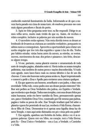 O Grande Evangelho de João – Volume VIII
                                                                        349

conhecido material iluminatório da Índia. Informando-se de que a nu-
vem havia parado em cima de nossa torre, ele resolveu procurar-me com
mais alguns pescadores e fiscais do porto.
     3. Após ter feito perguntas neste teor, eu lhe respondi: Dirige-te ao
meu velho servo, muito mais vivido do que eu. Assim, ele recebeu o
relato completo, inclusive as palavras por nós ouvidas da nuvem.
     4. O sacerdote então opinou: Não resta dúvida terem os deuses se
lembrado de levarem as criaturas ao caminho verdadeiro, porquanto os
sábios nunca o conseguiram. Aproveito a oportunidade para relatar um
sonho singular que tive três dias seguidos e quase à luz do dia. Tenho
por hábito estudar, várias horas antes da aurora, as estrelas, os ventos,
nuvens, movimentos do mar, dos peixes e pássaros e, isto feito, descan-
so algum tempo.
     5. Vi-me, portanto, numa planície enorme e ornamentada de toda
sorte de templos pagãos, afastados entre si. Havia todos os nossos templos
politeístas, mas também de outros povos e nações desconhecidas. Vi tudo
com agrado, num lusco-fusco mais ou menos idêntico à luz de um dia
chuvoso. Como não houvesse outra pessoa senão eu, fiquei impressionado
e comecei a pedir a Zeus e Apollo para enviarem uma criatura qualquer.
     6. Eis que apareceu um homem, semelhante a um judeu, e disse com
severidade: Velho tolo, como podes orar aos deuses jamais existentes? Me-
lhor será pedires ao Deus Verdadeiro dos judeus, em Espírito e Verdade,
que receberás o que desejas. Todos esses templos, com seus deuses feitos por
mãos humanas, serão em breve varridos da Terra, permanecendo apenas
um, para o Verdadeiro Deus Vivo, construído por Ele mesmo para judeus,
pagãos e todos os povos do orbe. Esse Templo irradiará qual Sol sobre o
planeta e quem for penetrado de sua Luz, receberá a Vida Eterna, chaman-
do-se filho de Deus. Demonstrar-te-ei apenas uma fagulha dessa luz do
novo Templo, e esses aqui serão dizimados em pó e cinza pelo seu poder!
     7. Em seguida, apanhou um livrinho do bolso, abriu e eu vi as se-
guintes palavras: Quem crer em Mim, no coração, terá a Vida Eterna;
pois Eu – Deus Único e Verdadeiro – sou a Luz, a Verdade, o Caminho
e a Vida.
 
