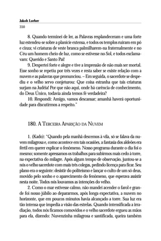 Jakob Lorber
350

     8. Quando terminei de ler, as Palavras resplandeceram e uma forte
luz estendeu-se sobre a planície extensa, e todos os templos ruíram em pó
e cinza; vi criaturas de veste branca palmilharem-na fraternalmente e no
Céu um homem cheio de luz, como se estivesse no Sol, e todos exclama-
vam: Querido e Santo Pai!
     9. Despertei forte e alegre e tive a impressão de não mais ser mortal.
Esse sonho se repetiu por três vezes e resta saber se existe relação com a
nuvem e as palavras que pronunciou. – Em seguida, o sacerdote se despe-
diu e o velho servo conjeturou: Que coisa estranha que tais criaturas
surjam na Judéia! Por que não aqui, onde há carência de conhecimento,
do Deus Único, todavia ainda temos fé verdadeira?
     10. Respondi: Amigo, vamos descansar; amanhã haverá oportuni-
dade para discutirmos a respeito.”



      180. A TERCEIRA APARIÇÃO DA NUVEM

      1. (Kado): “Quando pela manhã descemos à vila, só se falava da nu-
vem milagrosa e, como acontece em tais ocasiões, a fantasia dos aldeões era
fértil em querer explicar o fenômeno. Nosso programa durante o dia foi o
mesmo; somente apressamos os trabalhos para subirmos mais cedo à torre,
na expectativa do milagre. Após algum tempo de observação, juntou-se a
nós o velho sacerdote com mais três colegas, pedindo licença para ficar. Seu
plano era o seguinte: desistir do politeísmo e lançar o culto de um só deus,
movido pelo sonho e o aparecimento do fenômeno, que esperava assistir
nesta noite. Todos nós louvamos as intenções do velho.
      2. Como o mar estivesse calmo, não mandei acender o farol e gran-
de foi nosso júbilo ao depararmos, após longa expectativa, a nuvem no
horizonte, que em poucos minutos havia alcançado a torre. Sua luz era
tão intensa que impedia a visão das estrelas. Quando intensificada a irra-
diação, todos nós ficamos comovidos e o velho sacerdote ergueu as mãos
para ela, dizendo: Nuvenzinha milagrosa e santificada, queira também
 