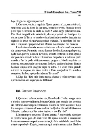 O Grande Evangelho de João – Volume VIII
                                                                        351

hoje dirigir-nos algumas palavras!
     3. Ouvimos, então, o seguinte: Quem procura a Luz, encontrá-la-á;
virá como Vida na noite de sua treva, tornando-o vivo. Procurai-a com
justo rigor e encontra-La-eis lá, de onde A vistes surgir pela terceira vez.
Esta ilha é insignificante; entretanto, dela se projetará um fanal para to-
dos os povos da Terra, tornando-se local destinado a receber importantes
segredos de Deus e Seus Planos com as criaturas. Tu, sacerdote fiel, exe-
cuta o teu plano e prepara-Me u’a Morada nos corações dos homens!
     4. Assim terminando, a nuvem afastou-se, voltando para Leste, como
das outras vezes. Por muito tempo ficamos de olhos fixos naquele ponto;
nada mais, porém, sucedeu. Levantou-se forte ventania e o mar agitado
obrigou-me a acender o farol. O sacerdote despediu-se sem tomar parte
na ceia, a fim de poder deliberar o novo programa. No dia seguinte co-
meçou a executar aquilo que a nuvem lhe havia pedido e hoje em dia não
há mais templo nem imagens pagãs na aldeia, e o velho conta grande
número de adeptos, aos quais ensina o Deus dos judeus. Eis o relato
completo, Senhor, e peço desculpas se Te cansei!”
     5. Digo Eu: “Está tudo bem; manda chamar o velho servente, pois
quero elucidar-vos a aparição de Pathmos!”



     181. OPINIÕES FILOSÓFICAS

     1. Quando o velho se junta a nós, Kado lhe diz: “Velho amigo, sabes
o motivo porque vendi meus bens na Grécia, com exceção dos terrenos
em Pathmos, movido pelo fenômeno e o sonho de nosso sacerdote. Tudo
fizemos para encontrar o Homem-deus, do Qual se fala na Galiléia como
Salvador; conhecemos Sua mãe e irmãos, – mas Ele não!”
     2. Interrompe o servente: “É uma lástima! A nuvenzinha não quer
se mostrar neste país, de onde veio! Há apenas um fato a considerar:
Lembras como nos despertou uma sensação de imortalidade, que infeliz-
mente se perdeu? – E agora, ao entrar aqui, senti a mesma coisa! Ela deve
 