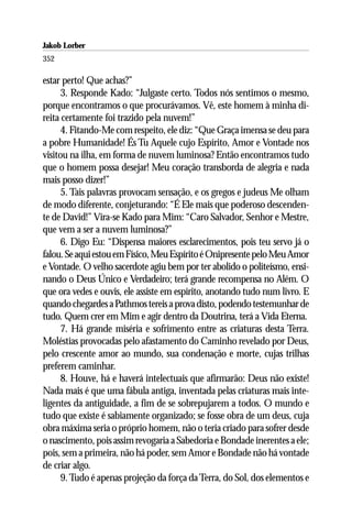 Jakob Lorber
352

estar perto! Que achas?”
      3. Responde Kado: “Julgaste certo. Todos nós sentimos o mesmo,
porque encontramos o que procurávamos. Vê, este homem à minha di-
reita certamente foi trazido pela nuvem!”
      4. Fitando-Me com respeito, ele diz: “Que Graça imensa se deu para
a pobre Humanidade! És Tu Aquele cujo Espírito, Amor e Vontade nos
visitou na ilha, em forma de nuvem luminosa? Então encontramos tudo
que o homem possa desejar! Meu coração transborda de alegria e nada
mais posso dizer!”
      5. Tais palavras provocam sensação, e os gregos e judeus Me olham
de modo diferente, conjeturando: “É Ele mais que poderoso descenden-
te de David!” Vira-se Kado para Mim: “Caro Salvador, Senhor e Mestre,
que vem a ser a nuvem luminosa?”
      6. Digo Eu: “Dispensa maiores esclarecimentos, pois teu servo já o
falou. Se aqui estou em Físico, Meu Espírito é Onipresente pelo Meu Amor
e Vontade. O velho sacerdote agiu bem por ter abolido o politeísmo, ensi-
nando o Deus Único e Verdadeiro; terá grande recompensa no Além. O
que ora vedes e ouvis, ele assiste em espírito, anotando tudo num livro. E
quando chegardes a Pathmos tereis a prova disto, podendo testemunhar de
tudo. Quem crer em Mim e agir dentro da Doutrina, terá a Vida Eterna.
      7. Há grande miséria e sofrimento entre as criaturas desta Terra.
Moléstias provocadas pelo afastamento do Caminho revelado por Deus,
pelo crescente amor ao mundo, sua condenação e morte, cujas trilhas
preferem caminhar.
      8. Houve, há e haverá intelectuais que afirmarão: Deus não existe!
Nada mais é que uma fábula antiga, inventada pelas criaturas mais inte-
ligentes da antiguidade, a fim de se sobrepujarem a todos. O mundo e
tudo que existe é sabiamente organizado; se fosse obra de um deus, cuja
obra máxima seria o próprio homem, não o teria criado para sofrer desde
o nascimento, pois assim revogaria a Sabedoria e Bondade inerentes a ele;
pois, sem a primeira, não há poder, sem Amor e Bondade não há vontade
de criar algo.
      9. Tudo é apenas projeção da força da Terra, do Sol, dos elementos e
 