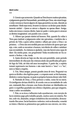 Jakob Lorber
354

      2. Gravai o que acrescento: Quando na Terra houver muitos epicuristas,
o julgamento geral da Humanidade, permitido por Deus, não estará longe;
e então veremos se haverá alguém de régua geométrica na mão, dizendo ao
semelhante: Medi essas terras, levantei os marcos e as declaro posse absolu-
tamente minha! – Quem se atrever a disputar ou apenas disser: Amigo,
todos nós temos o mesmo direito, basta ter poder e meios para te arrancar
os direitos imaginários!, será punido com a morte.
      3. Afirmo que jamais existirá tal homem. Pois, quando Eu voltar à
Terra para instituir o julgamento sobre tais epicuristas, e também dar o
prêmio da Vida a quem sofreu miséria e aflição por amor a Deus e ao
próximo, – a Terra não será medida para uso exclusivo de quem quer que
seja, e sim, onde se encontrar o homem, terá direito de colher e satisfazer
suas necessidades. As criaturas se ajudarão, mas não haverá uma capaz de
dizer: Eis minha posse, sou proprietária! Todas reconhecerão ser Eu so-
mente o Senhor, e elas, irmãs.
      4. Assim deveria ser hoje em dia; isto será permitido, neste período
intermediário de educação das criaturas ainda não purificadas pelo gran-
de fogo da Vida, até dois mil anos incompletos. A partir daí, o espírito
tomará supremacia nos homens e não mais haverá o “meu” e o “teu”,
nem se falará a respeito.
      5. Vós, Meus amigos, possuís grandes áreas de terra. Perguntai-vos
quem as dividiu e deu legítima posse, e a resposta soará: as leis humanas,
dinheiro e outras riquezas, às quais os próprios homens deram valor fútil.
      6. Partindo de Deus, a Terra pertence a todos, como foi no início.
Os inteligentes deviam dividi-la, de acordo com as necessidades de cada
um, ensinando-lhes a lavoura; seus frutos deveriam ser distribuídos em
parte e o supérfluo guardado nos celeiros e depósitos, para que ninguém,
viesse a sofrer necessidades.
      7. Pois, se os ricos e influentes tudo açambarcam, com exceção do
lucro mínimo pago pelo trabalho pesado, muitos caem em miséria. Por
isto, sede vós, abastados, amigos verdadeiros dos necessitados, demons-
trando-lhes amor. Saciai famintos e sedentos; vesti os desnudos, consolai
os tristes e libertai os prisioneiros que padecem nos cárceres, em virtu-
 
