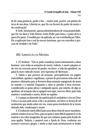 O Grande Evangelho de João – Volume VIII
                                                                       355

de de vossa ganância, poder e leis, – muito mais, porém, nas prisões da
treva de sua alma. Libertai-os, que Eu vos livrarei do poder da morte e
da condenação!
     8. Sede, futuramente, apenas administradores de vossa propriedade,
que Eu vos darei a Vida Eterna; tenho Poder para tanto, e posso dá-la a
quem Eu quero. A medida por vós aplicada, ser-vos-á retribuída por Mim.
Eis a explicação boa e real da nuvem luminosa, que vos convidou à pro-
cura da Verdade e da Vida!”



    183. LIBERTAÇÃO DA MATÉRIA

     1. (O Senhor): “Não se pode considerar morta inteiramente a alma
humana, com todas as sensações de morte; todavia, é morte psíquica se
ela vive no crescente pavor de perder, em breve, a vida tão agradável, ou
passá-la num cubículo escuro, sem esperança de libertação.
     2. Sabeis o que provoca tal sensação, principalmente em pagãos
materialistas, egoístas e orgulhosos, a ponto de procurarem toda sorte de
prazeres e distrações para se livrarem dessa sensação repugnante do amor
ao mundo e à matéria! Enquanto a alma se prender a bens terrenos,
considerando-os posse plena e castigando quem, por miséria, de algo se
apoderar, tal sensação não se apagará nem aqui, nem no Além; pois toda
matéria é condenada e morta, frente ao espírito.
     3. A psique se afastando da matéria pela fé verdadeira e viva no Deus
Único e na ação pelo amor a Ele e ao próximo, em breve se livrará de tal
sentimento que ainda existe em vós, como prova irredutível de se terem
afastado dela, condenação e morte.
     4. É realmente tarefa difícil para uma alma cheia de amor mundano;
existem muitos ricos na Terra, para os quais é mais difícil separarem-se da
matéria e seu valor imaginário do que um cordame passar pelo fundo de
uma agulha. Todavia, é possível com a Ajuda de Deus, conforme ora
acontece convosco, gregos, e ainda se dará mais incisivamente se fordes
 