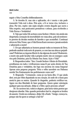 Jakob Lorber
356

seguir o Meu Conselho deliberadamente.
     5. Se tiverdes fé, mas não a aplicardes, ele é morta e não pode
transmitir Vida real à alma. Pela ação, a fé se torna viva, inclusive a
alma. Por isto, repito: não sejais simples crentes daquilo que ouvis a
Meu respeito, mas praticantes prestativos e zelosos, para receberdes a
Vida Eterna e Verdadeira!
     6. Vejo que todos Me aceitam como Senhor e Mestre; isto ainda não
despertaria a sensação da imortalidade em vossa alma, pois tal sentimen-
to provém da decisão resoluta de fazerdes o que aconselhei. Continuai
ativos em Meu Nome, que a Vida Eterna ficará convosco e jamais sentireis
e saboreareis a morte!
     7. De que adiantaria ao homem possuir todos os tesouros da Terra,
podendo usufruir toda sorte de prazeres, se com isso sua alma se prejudi-
casse?! Poderiam as riquezas libertá-lo das algemas da morte? Realmente,
a morte não pode facultar vida à própria morte; isto só consegue a ação
viva pela Doutrina, pois Eu Mesmo Sou Amor, Ação e Vida!”
     8. Respondem todos: “Sim, Grande Senhor e Mestre de Eternidade,
acreditamos em tudo e vivificaremos nossa fé por ações dentro de Tua
Doutrina pura e verdadeira, tão logo nos socorras em nossa fraqueza!
Apenas uma pequena pergunta: Teria o velho sacerdote em Pathmos
ouvido Teu Ensinamento tão perfeitamente como nós?”
     9. Respondo: “Certamente, como já vos havia dito. O que ainda
direi, será por Mim depositado no seu coração, de onde ele o tirará para
anotá-lo para os outros. Quando lá chegardes, podereis certificar-vos.
Agora vos dou liberdade de fazer perguntas. Quem quiser orientação
qualquer para sua salvação, dirija-se a Mim; quem procurar, achará!”
     10. Ao ouvirem isto, todos se alegram, pois havia vários pontos que
desejavam abordar. Mas, quando pretendem fazê-lo, ninguém se lembra
do assunto. Vendo seu embaraço, dirijo-Me a Kado: “Amigo, começa tu,
porque não há quem se arrisque a fazê-lo!”
 